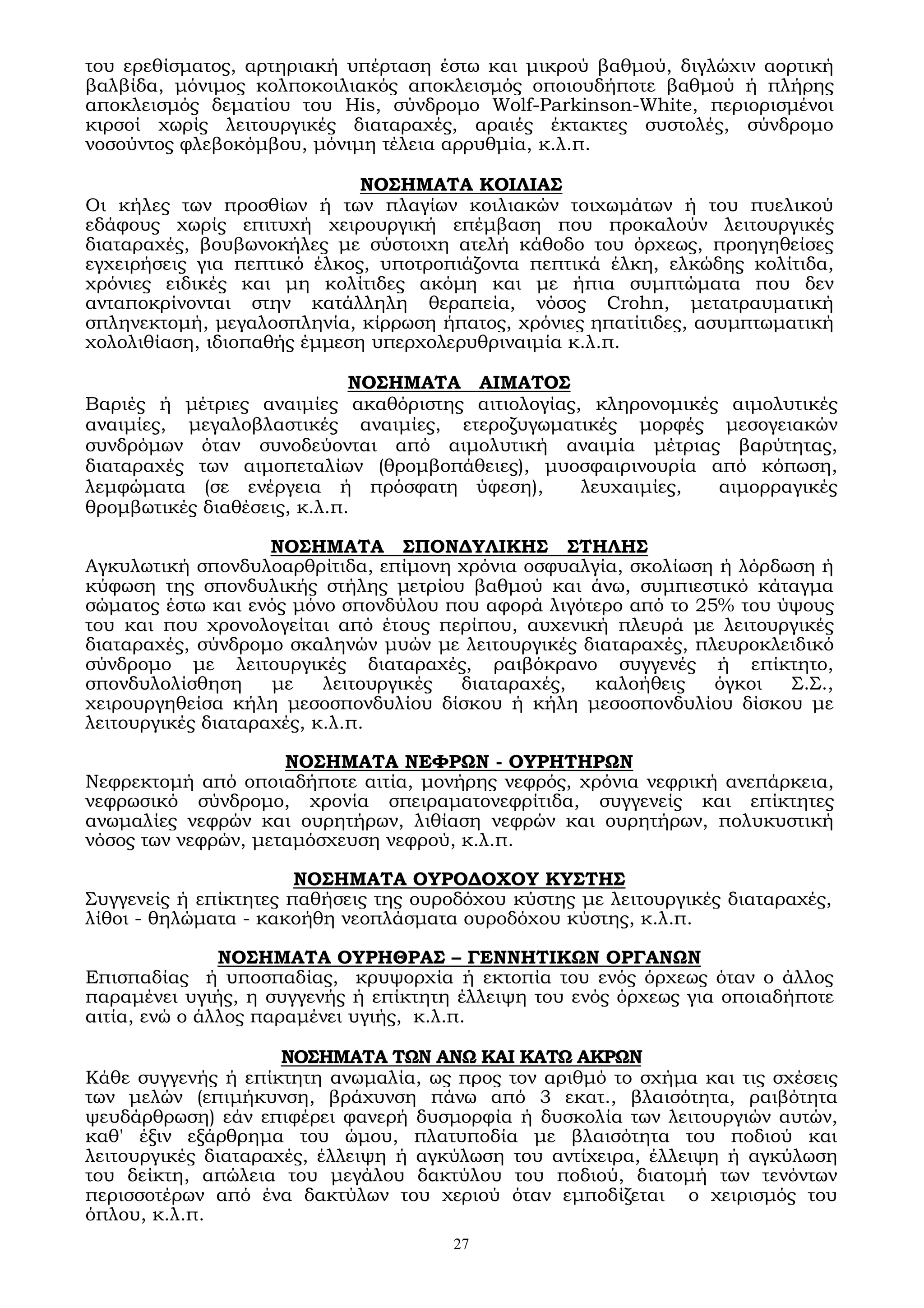 27
του ερεθίσματος, αρτηριακή υπέρταση έστω και μικρού βαθμού, διγλώχιν αορτική
βαλβίδα, μόνιμος κολποκοιλιακός αποκλεισμός οποιουδήποτε βαθμού ή πλήρης
αποκλεισμός δεματίου του Ηis, σύνδρομο Wolf-Parkinson-White, περιορισμένοι
κιρσοί χωρίς λειτουργικές διαταραχές, αραιές έκτακτες συστολές, σύνδρομο
νοσούντος φλεβοκόμβου, μόνιμη τέλεια αρρυθμία, κ.λ.π.
ΝΟΣΗΜΑΤΑ ΚΟΙΛΙΑΣ
Οι κήλες των προσθίων ή των πλαγίων κοιλιακών τοιχωμάτων ή του πυελικού
εδάφους χωρίς επιτυχή χειρουργική επέμβαση που προκαλούν λειτουργικές
διαταραχές, βουβωνοκήλες με σύστοιχη ατελή κάθοδο του όρχεως, προηγηθείσες
εγχειρήσεις για πεπτικό έλκος, υποτροπιάζοντα πεπτικά έλκη, ελκώδης κολίτιδα,
χρόνιες ειδικές και μη κολίτιδες ακόμη και με ήπια συμπτώματα που δεν
ανταποκρίνονται στην κατάλληλη θεραπεία, νόσος Crohn, μετατραυματική
σπληνεκτομή, μεγαλοσπληνία, κίρρωση ήπατος, χρόνιες ηπατίτιδες, ασυμπτωματική
χολολιθίαση, ιδιοπαθής έμμεση υπερχολερυθριναιμία κ.λ.π.
ΝΟΣΗΜΑΤΑ ΑΙΜΑΤΟΣ
Βαριές ή μέτριες αναιμίες ακαθόριστης αιτιολογίας, κληρονομικές αιμολυτικές
αναιμίες, μεγαλοβλαστικές αναιμίες, ετεροζυγωματικές μορφές μεσογειακών
συνδρόμων όταν συνοδεύονται από αιμολυτική αναιμία μέτριας βαρύτητας,
διαταραχές των αιμοπεταλίων (θρομβοπάθειες), μυοσφαιρινουρία από κόπωση,
λεμφώματα (σε ενέργεια ή πρόσφατη ύφεση), λευχαιμίες, αιμορραγικές
θρομβωτικές διαθέσεις, κ.λ.π.
ΝΟΣΗΜΑΤΑ ΣΠΟΝΔΥΛΙΚΗΣ ΣΤΗΛΗΣ
Αγκυλωτική σπονδυλοαρθρίτιδα, επίμονη χρόνια οσφυαλγία, σκολίωση ή λόρδωση ή
κύφωση της σπονδυλικής στήλης μετρίου βαθμού και άνω, συμπιεστικό κάταγμα
σώματος έστω και ενός μόνο σπονδύλου που αφορά λιγότερο από το 25% του ύψους
του και που χρονολογείται από έτους περίπου, αυχενική πλευρά με λειτουργικές
διαταραχές, σύνδρομο σκαληνών μυών με λειτουργικές διαταραχές, πλευροκλειδικό
σύνδρομο με λειτουργικές διαταραχές, ραιβόκρανο συγγενές ή επίκτητο,
σπονδυλολίσθηση με λειτουργικές διαταραχές, καλοήθεις όγκοι Σ.Σ.,
χειρουργηθείσα κήλη μεσοσπονδυλίου δίσκου ή κήλη μεσοσπονδυλίου δίσκου με
λειτουργικές διαταραχές, κ.λ.π.
ΝΟΣΗΜΑΤΑ ΝΕΦΡΩΝ - ΟΥΡΗΤΗΡΩΝ
Νεφρεκτομή από οποιαδήποτε αιτία, μονήρης νεφρός, χρόνια νεφρική ανεπάρκεια,
νεφρωσικό σύνδρομο, χρονία σπειραματονεφρίτιδα, συγγενείς και επίκτητες
ανωμαλίες νεφρών και ουρητήρων, λιθίαση νεφρών και ουρητήρων, πολυκυστική
νόσος των νεφρών, μεταμόσχευση νεφρού, κ.λ.π.
ΝΟΣΗΜΑΤΑ ΟΥΡΟΔΟΧΟΥ ΚΥΣΤΗΣ
Συγγενείς ή επίκτητες παθήσεις της ουροδόχου κύστης με λειτουργικές διαταραχές,
λίθοι - θηλώματα - κακοήθη νεοπλάσματα ουροδόχου κύστης, κ.λ.π.
ΝΟΣΗΜΑΤΑ ΟΥΡΗΘΡΑΣ – ΓΕΝΝΗΤΙΚΩΝ ΟΡΓΑΝΩΝ
Επισπαδίας ή υποσπαδίας, κρυψορχία ή εκτοπία του ενός όρχεως όταν ο άλλος
παραμένει υγιής, η συγγενής ή επίκτητη έλλειψη του ενός όρχεως για οποιαδήποτε
αιτία, ενώ ο άλλος παραμένει υγιής, κ.λ.π.
ΝΟΣΗΜΑΤΑ ΤΩΝ ΑΝΩ ΚΑΙ ΚΑΤΩ ΑΚΡΩΝ
Κάθε συγγενής ή επίκτητη ανωμαλία, ως προς τον αριθμό το σχήμα και τις σχέσεις
των μελών (επιμήκυνση, βράχυνση πάνω από 3 εκατ., βλαισότητα, ραιβότητα
ψευδάρθρωση) εάν επιφέρει φανερή δυσμορφία ή δυσκολία των λειτουργιών αυτών,
καθ' έξιν εξάρθρημα του ώμου, πλατυποδία με βλαισότητα του ποδιού και
λειτουργικές διαταραχές, έλλειψη ή αγκύλωση του αντίχειρα, έλλειψη ή αγκύλωση
του δείκτη, απώλεια του μεγάλου δακτύλου του ποδιού, διατομή των τενόντων
περισσοτέρων από ένα δακτύλων του χεριού όταν εμποδίζεται ο χειρισμός του
όπλου, κ.λ.π.
 
