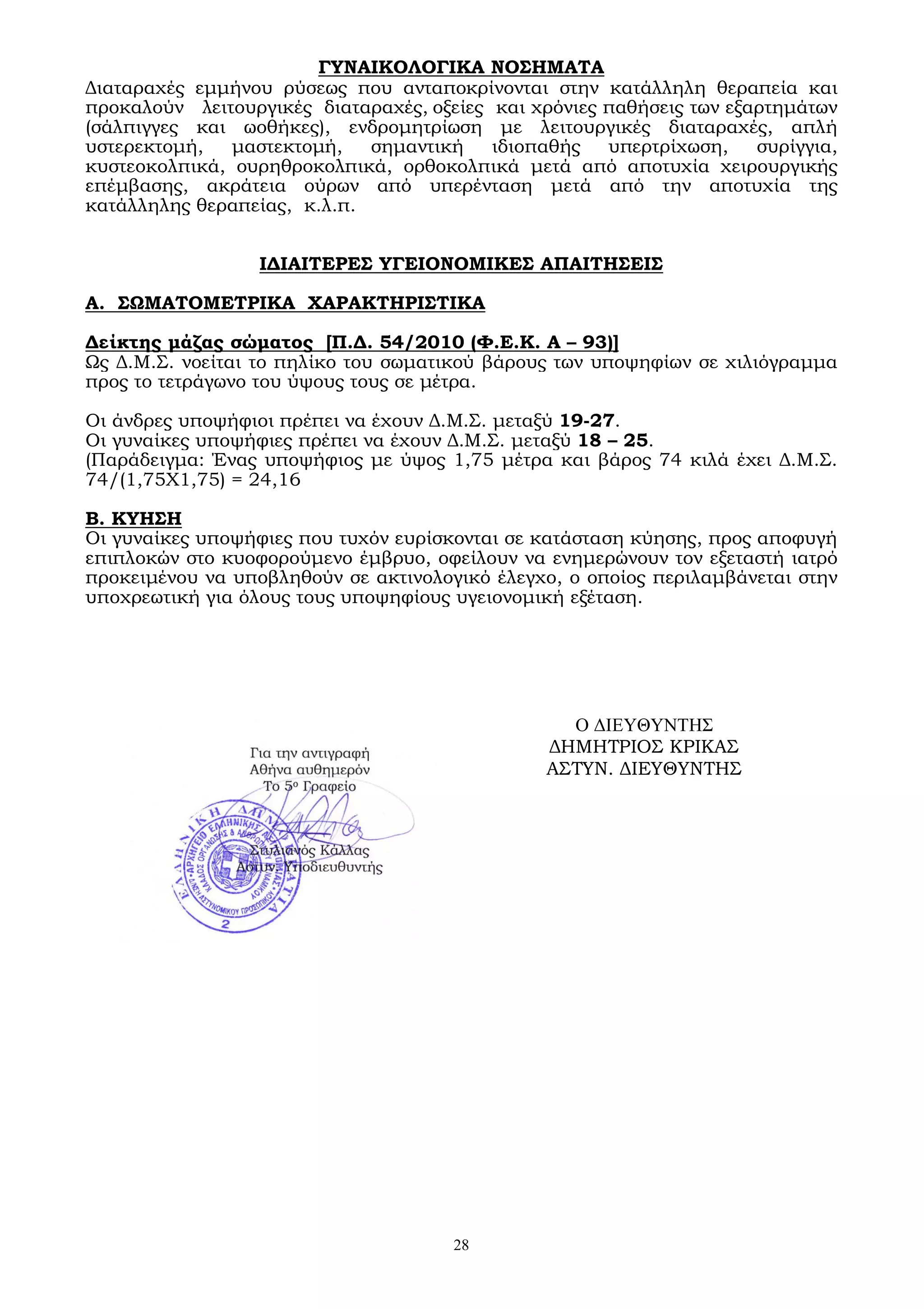 28
ΓΥΝΑΙΚΟΛΟΓΙΚΑ ΝΟΣΗΜΑΤΑ
Διαταραχές εμμήνου ρύσεως που ανταποκρίνονται στην κατάλληλη θεραπεία και
προκαλούν λειτουργικές διαταραχές, οξείες και χρόνιες παθήσεις των εξαρτημάτων
(σάλπιγγες και ωοθήκες), ενδρομητρίωση με λειτουργικές διαταραχές, απλή
υστερεκτομή, μαστεκτομή, σημαντική ιδιοπαθής υπερτρίχωση, συρίγγια,
κυστεοκολπικά, ουρηθροκολπικά, ορθοκολπικά μετά από αποτυχία χειρουργικής
επέμβασης, ακράτεια ούρων από υπερένταση μετά από την αποτυχία της
κατάλληλης θεραπείας, κ.λ.π.
ΙΔΙΑΙΤΕΡΕΣ ΥΓΕΙΟΝΟΜΙΚΕΣ ΑΠΑΙΤΗΣΕΙΣ
Α. ΣΩΜΑΤΟΜΕΤΡΙΚΑ ΧΑΡΑΚΤΗΡΙΣΤΙΚΑ
Δείκτης μάζας σώματος [Π.Δ. 54/2010 (Φ.Ε.Κ. Α – 93)]
Ως Δ.Μ.Σ. νοείται το πηλίκο του σωματικού βάρους των υποψηφίων σε χιλιόγραμμα
προς το τετράγωνο του ύψους τους σε μέτρα.
Οι άνδρες υποψήφιοι πρέπει να έχουν Δ.Μ.Σ. μεταξύ 19-27.
Οι γυναίκες υποψήφιες πρέπει να έχουν Δ.Μ.Σ. μεταξύ 18 – 25.
(Παράδειγμα: Ένας υποψήφιος με ύψος 1,75 μέτρα και βάρος 74 κιλά έχει Δ.Μ.Σ.
74/(1,75Χ1,75) = 24,16
Β. ΚΥΗΣΗ
Οι γυναίκες υποψήφιες που τυχόν ευρίσκονται σε κατάσταση κύησης, προς αποφυγή
επιπλοκών στο κυοφορούμενο έμβρυο, οφείλουν να ενημερώνουν τον εξεταστή ιατρό
προκειμένου να υποβληθούν σε ακτινολογικό έλεγχο, ο οποίος περιλαμβάνεται στην
υποχρεωτική για όλους τους υποψηφίους υγειονομική εξέταση.
Ο ΔΙΕΥΘΥΝΤΗΣ
ΔΗΜΗΤΡΙΟΣ ΚΡΙΚΑΣ
ΑΣΤΥΝ. ΔΙΕΥΘΥΝΤΗΣ
 