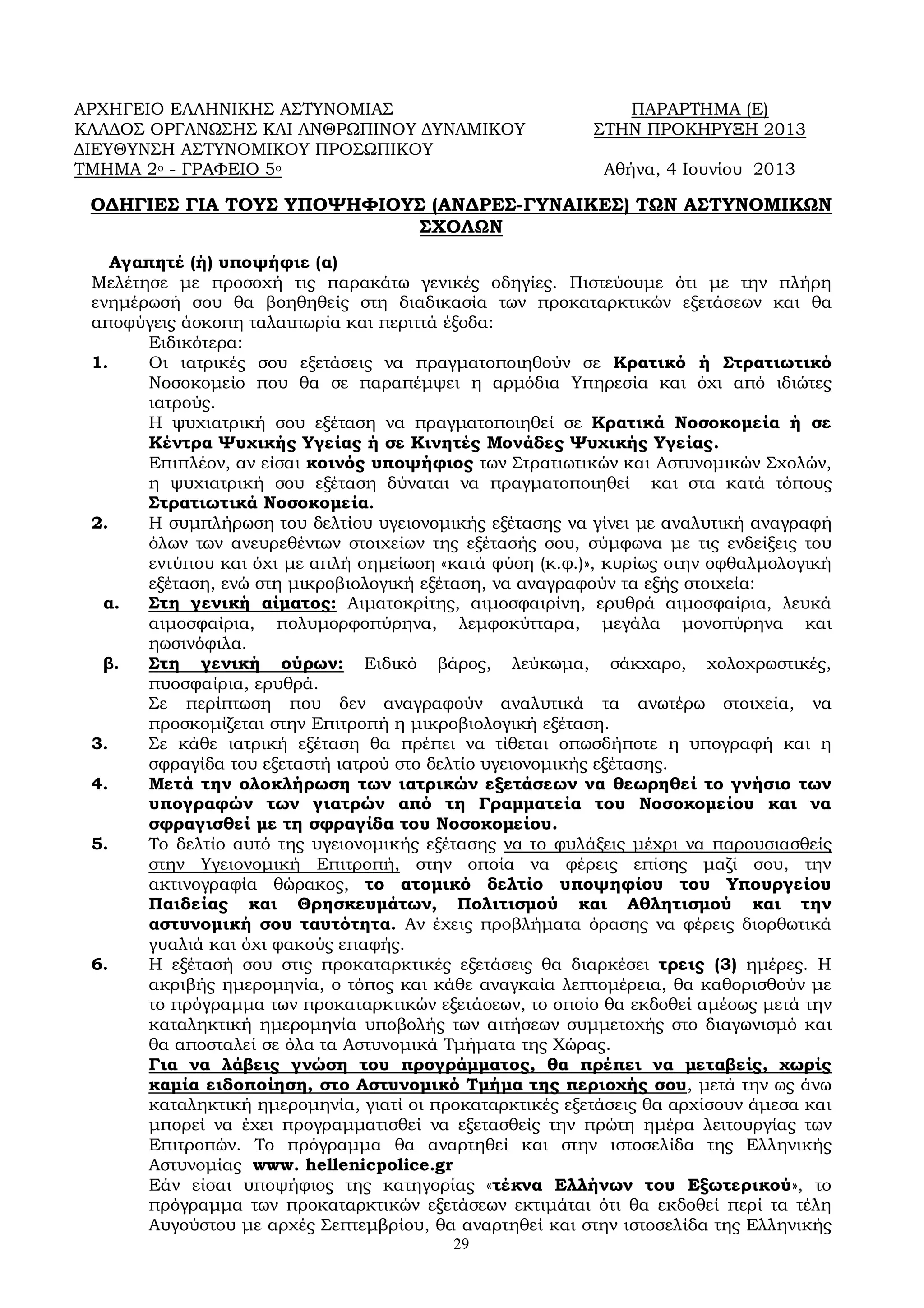 29
ΑΡΧΗΓΕΙΟ ΕΛΛΗΝΙΚΗΣ ΑΣΤΥΝΟΜΙΑΣ ΠΑΡΑΡΤΗΜΑ (Ε)
ΚΛΑΔΟΣ ΟΡΓΑΝΩΣΗΣ ΚΑΙ ΑΝΘΡΩΠΙΝΟΥ ΔΥΝΑΜΙΚΟΥ ΣΤΗΝ ΠΡΟΚΗΡΥΞΗ 2013
ΔΙΕΥΘΥΝΣΗ ΑΣΤΥΝΟΜΙΚΟΥ ΠΡΟΣΩΠΙΚΟΥ
ΤΜΗΜΑ 2ο - ΓΡΑΦΕΙΟ 5ο Αθήνα, 4 Ιουνίου 2013
ΟΔΗΓΙΕΣ ΓΙΑ ΤΟΥΣ ΥΠΟΨΗΦΙΟΥΣ (ΑΝΔΡΕΣ-ΓΥΝΑΙΚΕΣ) ΤΩΝ ΑΣΤΥΝΟΜΙΚΩΝ
ΣΧΟΛΩΝ
Αγαπητέ (ή) υποψήφιε (α)
Μελέτησε με προσοχή τις παρακάτω γενικές οδηγίες. Πιστεύουμε ότι με την πλήρη
ενημέρωσή σου θα βοηθηθείς στη διαδικασία των προκαταρκτικών εξετάσεων και θα
αποφύγεις άσκοπη ταλαιπωρία και περιττά έξοδα:
Ειδικότερα:
1. Οι ιατρικές σου εξετάσεις να πραγματοποιηθούν σε Κρατικό ή Στρατιωτικό
Νοσοκομείο που θα σε παραπέμψει η αρμόδια Υπηρεσία και όχι από ιδιώτες
ιατρούς.
Η ψυχιατρική σου εξέταση να πραγματοποιηθεί σε Κρατικά Νοσοκομεία ή σε
Κέντρα Ψυχικής Υγείας ή σε Κινητές Μονάδες Ψυχικής Υγείας.
Επιπλέον, αν είσαι κοινός υποψήφιος των Στρατιωτικών και Αστυνομικών Σχολών,
η ψυχιατρική σου εξέταση δύναται να πραγματοποιηθεί και στα κατά τόπους
Στρατιωτικά Νοσοκομεία.
2. Η συμπλήρωση του δελτίου υγειονομικής εξέτασης να γίνει με αναλυτική αναγραφή
όλων των ανευρεθέντων στοιχείων της εξέτασής σου, σύμφωνα με τις ενδείξεις του
εντύπου και όχι με απλή σημείωση «κατά φύση (κ.φ.)», κυρίως στην οφθαλμολογική
εξέταση, ενώ στη μικροβιολογική εξέταση, να αναγραφούν τα εξής στοιχεία:
α. Στη γενική αίματος: Αιματοκρίτης, αιμοσφαιρίνη, ερυθρά αιμοσφαίρια, λευκά
αιμοσφαίρια, πολυμορφοπύρηνα, λεμφοκύτταρα, μεγάλα μονοπύρηνα και
ηωσινόφιλα.
β. Στη γενική ούρων: Ειδικό βάρος, λεύκωμα, σάκχαρο, χολοχρωστικές,
πυοσφαίρια, ερυθρά.
Σε περίπτωση που δεν αναγραφούν αναλυτικά τα ανωτέρω στοιχεία, να
προσκομίζεται στην Επιτροπή η μικροβιολογική εξέταση.
3. Σε κάθε ιατρική εξέταση θα πρέπει να τίθεται οπωσδήποτε η υπογραφή και η
σφραγίδα του εξεταστή ιατρού στο δελτίο υγειονομικής εξέτασης.
4. Μετά την ολοκλήρωση των ιατρικών εξετάσεων να θεωρηθεί το γνήσιο των
υπογραφών των γιατρών από τη Γραμματεία του Νοσοκομείου και να
σφραγισθεί με τη σφραγίδα του Νοσοκομείου.
5. Το δελτίο αυτό της υγειονομικής εξέτασης να το φυλάξεις μέχρι να παρουσιασθείς
στην Υγειονομική Επιτροπή, στην οποία να φέρεις επίσης μαζί σου, την
ακτινογραφία θώρακος, το ατομικό δελτίο υποψηφίου του Υπουργείου
Παιδείας και Θρησκευμάτων, Πολιτισμού και Αθλητισμού και την
αστυνομική σου ταυτότητα. Αν έχεις προβλήματα όρασης να φέρεις διορθωτικά
γυαλιά και όχι φακούς επαφής.
6. Η εξέτασή σου στις προκαταρκτικές εξετάσεις θα διαρκέσει τρεις (3) ημέρες. Η
ακριβής ημερομηνία, ο τόπος και κάθε αναγκαία λεπτομέρεια, θα καθορισθούν με
το πρόγραμμα των προκαταρκτικών εξετάσεων, το οποίο θα εκδοθεί αμέσως μετά την
καταληκτική ημερομηνία υποβολής των αιτήσεων συμμετοχής στο διαγωνισμό και
θα αποσταλεί σε όλα τα Αστυνομικά Τμήματα της Χώρας.
Για να λάβεις γνώση του προγράμματος, θα πρέπει να μεταβείς, χωρίς
καμία ειδοποίηση, στο Αστυνομικό Τμήμα της περιοχής σου, μετά την ως άνω
καταληκτική ημερομηνία, γιατί οι προκαταρκτικές εξετάσεις θα αρχίσουν άμεσα και
μπορεί να έχει προγραμματισθεί να εξετασθείς την πρώτη ημέρα λειτουργίας των
Επιτροπών. Το πρόγραμμα θα αναρτηθεί και στην ιστοσελίδα της Ελληνικής
Αστυνομίας www. hellenicpolice.gr
Εάν είσαι υποψήφιος της κατηγορίας «τέκνα Ελλήνων του Εξωτερικού», το
πρόγραμμα των προκαταρκτικών εξετάσεων εκτιμάται ότι θα εκδοθεί περί τα τέλη
Αυγούστου με αρχές Σεπτεμβρίου, θα αναρτηθεί και στην ιστοσελίδα της Ελληνικής
 