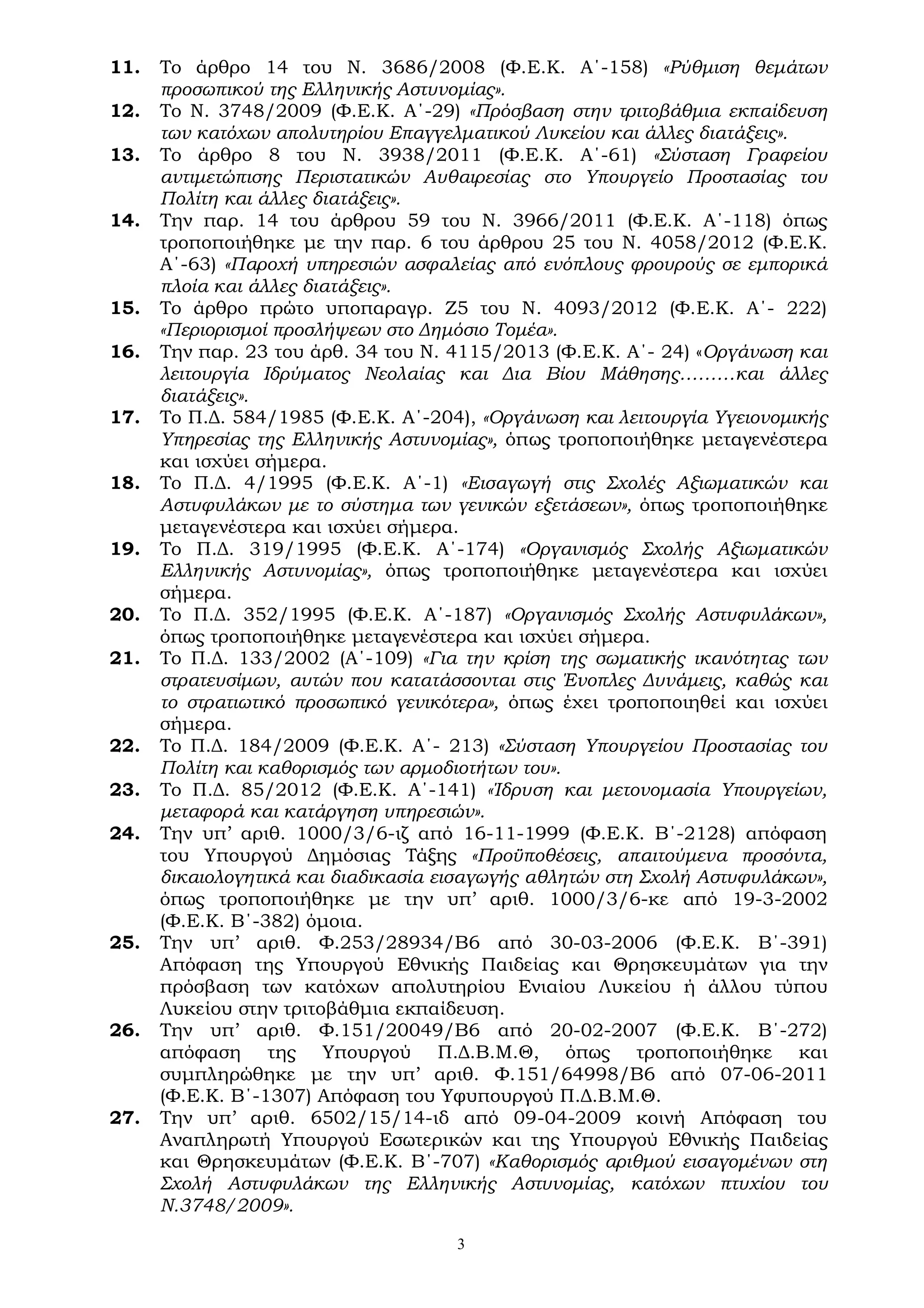 3
11. Το άρθρο 14 του Ν. 3686/2008 (Φ.Ε.Κ. Α΄-158) «Ρύθμιση θεμάτων
προσωπικού της Ελληνικής Αστυνομίας».
12. Το Ν. 3748/2009 (Φ.Ε.Κ. Α΄-29) «Πρόσβαση στην τριτοβάθμια εκπαίδευση
των κατόχων απολυτηρίου Επαγγελματικού Λυκείου και άλλες διατάξεις».
13. Το άρθρο 8 του Ν. 3938/2011 (Φ.Ε.Κ. Α΄-61) «Σύσταση Γραφείου
αντιμετώπισης Περιστατικών Αυθαιρεσίας στο Υπουργείο Προστασίας του
Πολίτη και άλλες διατάξεις».
14. Την παρ. 14 του άρθρου 59 του Ν. 3966/2011 (Φ.Ε.Κ. Α΄-118) όπως
τροποποιήθηκε με την παρ. 6 του άρθρου 25 του Ν. 4058/2012 (Φ.Ε.Κ.
Α΄-63) «Παροχή υπηρεσιών ασφαλείας από ενόπλους φρουρούς σε εμπορικά
πλοία και άλλες διατάξεις».
15. Το άρθρο πρώτο υποπαραγρ. Ζ5 του Ν. 4093/2012 (Φ.Ε.Κ. Α΄- 222)
«Περιορισμοί προσλήψεων στο Δημόσιο Τομέα».
16. Την παρ. 23 του άρθ. 34 του Ν. 4115/2013 (Φ.Ε.Κ. Α΄- 24) «Οργάνωση και
λειτουργία Ιδρύματος Νεολαίας και Δια Βίου Μάθησης………και άλλες
διατάξεις».
17. Το Π.Δ. 584/1985 (Φ.Ε.Κ. Α΄-204), «Οργάνωση και λειτουργία Υγειονομικής
Υπηρεσίας της Ελληνικής Αστυνομίας», όπως τροποποιήθηκε μεταγενέστερα
και ισχύει σήμερα.
18. Το Π.Δ. 4/1995 (Φ.Ε.Κ. Α΄-1) «Εισαγωγή στις Σχολές Αξιωματικών και
Αστυφυλάκων με το σύστημα των γενικών εξετάσεων», όπως τροποποιήθηκε
μεταγενέστερα και ισχύει σήμερα.
19. Το Π.Δ. 319/1995 (Φ.Ε.Κ. Α΄-174) «Οργανισμός Σχολής Αξιωματικών
Ελληνικής Αστυνομίας», όπως τροποποιήθηκε μεταγενέστερα και ισχύει
σήμερα.
20. Το Π.Δ. 352/1995 (Φ.Ε.Κ. Α΄-187) «Οργανισμός Σχολής Αστυφυλάκων»,
όπως τροποποιήθηκε μεταγενέστερα και ισχύει σήμερα.
21. Το Π.Δ. 133/2002 (Α΄-109) «Για την κρίση της σωματικής ικανότητας των
στρατευσίμων, αυτών που κατατάσσονται στις Ένοπλες Δυνάμεις, καθώς και
το στρατιωτικό προσωπικό γενικότερα», όπως έχει τροποποιηθεί και ισχύει
σήμερα.
22. Το Π.Δ. 184/2009 (Φ.Ε.Κ. Α΄- 213) «Σύσταση Υπουργείου Προστασίας του
Πολίτη και καθορισμός των αρμοδιοτήτων του».
23. Το Π.Δ. 85/2012 (Φ.Ε.Κ. Α΄-141) «Ίδρυση και μετονομασία Υπουργείων,
μεταφορά και κατάργηση υπηρεσιών».
24. Την υπ’ αριθ. 1000/3/6-ιζ από 16-11-1999 (Φ.Ε.Κ. Β΄-2128) απόφαση
του Υπουργού Δημόσιας Τάξης «Προϋποθέσεις, απαιτούμενα προσόντα,
δικαιολογητικά και διαδικασία εισαγωγής αθλητών στη Σχολή Αστυφυλάκων»,
όπως τροποποιήθηκε με την υπ’ αριθ. 1000/3/6-κε από 19-3-2002
(Φ.Ε.Κ. Β΄-382) όμοια.
25. Την υπ’ αριθ. Φ.253/28934/Β6 από 30-03-2006 (Φ.Ε.Κ. Β΄-391)
Απόφαση της Υπουργού Εθνικής Παιδείας και Θρησκευμάτων για την
πρόσβαση των κατόχων απολυτηρίου Ενιαίου Λυκείου ή άλλου τύπου
Λυκείου στην τριτοβάθμια εκπαίδευση.
26. Την υπ’ αριθ. Φ.151/20049/Β6 από 20-02-2007 (Φ.Ε.Κ. Β΄-272)
απόφαση της Υπουργού Π.Δ.Β.Μ.Θ, όπως τροποποιήθηκε και
συμπληρώθηκε με την υπ’ αριθ. Φ.151/64998/Β6 από 07-06-2011
(Φ.Ε.Κ. Β΄-1307) Απόφαση του Υφυπουργού Π.Δ.Β.Μ.Θ.
27. Την υπ’ αριθ. 6502/15/14-ιδ από 09-04-2009 κοινή Απόφαση του
Αναπληρωτή Υπουργού Εσωτερικών και της Υπουργού Εθνικής Παιδείας
και Θρησκευμάτων (Φ.Ε.Κ. Β΄-707) «Καθορισμός αριθμού εισαγομένων στη
Σχολή Αστυφυλάκων της Ελληνικής Αστυνομίας, κατόχων πτυχίου του
Ν.3748/2009».
 