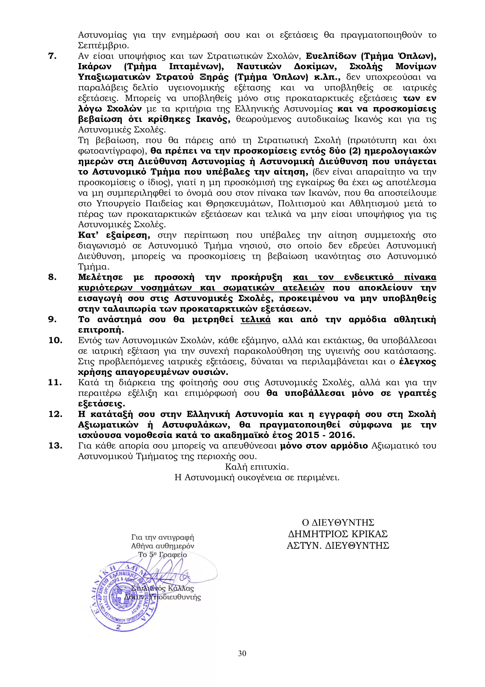 30
Αστυνομίας για την ενημέρωσή σου και οι εξετάσεις θα πραγματοποιηθούν το
Σεπτέμβριο.
7. Αν είσαι υποψήφιος και των Στρατιωτικών Σχολών, Ευελπίδων (Τμήμα Όπλων),
Ικάρων (Τμήμα Ιπταμένων), Ναυτικών Δοκίμων, Σχολής Μονίμων
Υπαξιωματικών Στρατού Ξηράς (Τμήμα Όπλων) κ.λπ., δεν υποχρεούσαι να
παραλάβεις δελτίο υγειονομικής εξέτασης και να υποβληθείς σε ιατρικές
εξετάσεις. Μπορείς να υποβληθείς μόνο στις προκαταρκτικές εξετάσεις των εν
λόγω Σχολών με τα κριτήρια της Ελληνικής Αστυνομίας και να προσκομίσεις
βεβαίωση ότι κρίθηκες Ικανός, θεωρούμενος αυτοδικαίως Ικανός και για τις
Αστυνομικές Σχολές.
Τη βεβαίωση, που θα πάρεις από τη Στρατιωτική Σχολή (πρωτότυπη και όχι
φωτοαντίγραφο), θα πρέπει να την προσκομίσεις εντός δύο (2) ημερολογιακών
ημερών στη Διεύθυνση Αστυνομίας ή Αστυνομική Διεύθυνση που υπάγεται
το Αστυνομικό Τμήμα που υπέβαλες την αίτηση, (δεν είναι απαραίτητο να την
προσκομίσεις ο ίδιος), γιατί η μη προσκόμισή της εγκαίρως θα έχει ως αποτέλεσμα
να μη συμπεριληφθεί το όνομά σου στον πίνακα των Ικανών, που θα αποστείλουμε
στο Υπουργείο Παιδείας και Θρησκευμάτων, Πολιτισμού και Αθλητισμού μετά το
πέρας των προκαταρκτικών εξετάσεων και τελικά να μην είσαι υποψήφιος για τις
Αστυνομικές Σχολές.
Κατ’ εξαίρεση, στην περίπτωση που υπέβαλες την αίτηση συμμετοχής στο
διαγωνισμό σε Αστυνομικό Τμήμα νησιού, στο οποίο δεν εδρεύει Αστυνομική
Διεύθυνση, μπορείς να προσκομίσεις τη βεβαίωση ικανότητας στο Αστυνομικό
Τμήμα.
8. Μελέτησε με προσοχή την προκήρυξη και τον ενδεικτικό πίνακα
κυριότερων νοσημάτων και σωματικών ατελειών που αποκλείουν την
εισαγωγή σου στις Αστυνομικές Σχολές, προκειμένου να μην υποβληθείς
στην ταλαιπωρία των προκαταρκτικών εξετάσεων.
9. Το ανάστημά σου θα μετρηθεί τελικά και από την αρμόδια αθλητική
επιτροπή.
10. Εντός των Αστυνομικών Σχολών, κάθε εξάμηνο, αλλά και εκτάκτως, θα υποβάλλεσαι
σε ιατρική εξέταση για την συνεχή παρακολούθηση της υγιεινής σου κατάστασης.
Στις προβλεπόμενες ιατρικές εξετάσεις, δύναται να περιλαμβάνεται και ο έλεγχος
χρήσης απαγορευμένων ουσιών.
11. Κατά τη διάρκεια της φοίτησής σου στις Αστυνομικές Σχολές, αλλά και για την
περαιτέρω εξέλιξη και επιμόρφωσή σου θα υποβάλλεσαι μόνο σε γραπτές
εξετάσεις.
12. Η κατάταξή σου στην Ελληνική Αστυνομία και η εγγραφή σου στη Σχολή
Αξιωματικών ή Αστυφυλάκων, θα πραγματοποιηθεί σύμφωνα με την
ισχύουσα νομοθεσία κατά το ακαδημαϊκό έτος 2015 - 2016.
13. Για κάθε απορία σου μπορείς να απευθύνεσαι μόνο στον αρμόδιο Αξιωματικό του
Αστυνομικού Τμήματος της περιοχής σου.
Καλή επιτυχία.
Η Αστυνομική οικογένεια σε περιμένει.
Ο ΔΙΕΥΘΥΝΤΗΣ
ΔΗΜΗΤΡΙΟΣ ΚΡΙΚΑΣ
ΑΣΤΥΝ. ΔΙΕΥΘΥΝΤΗΣ
 