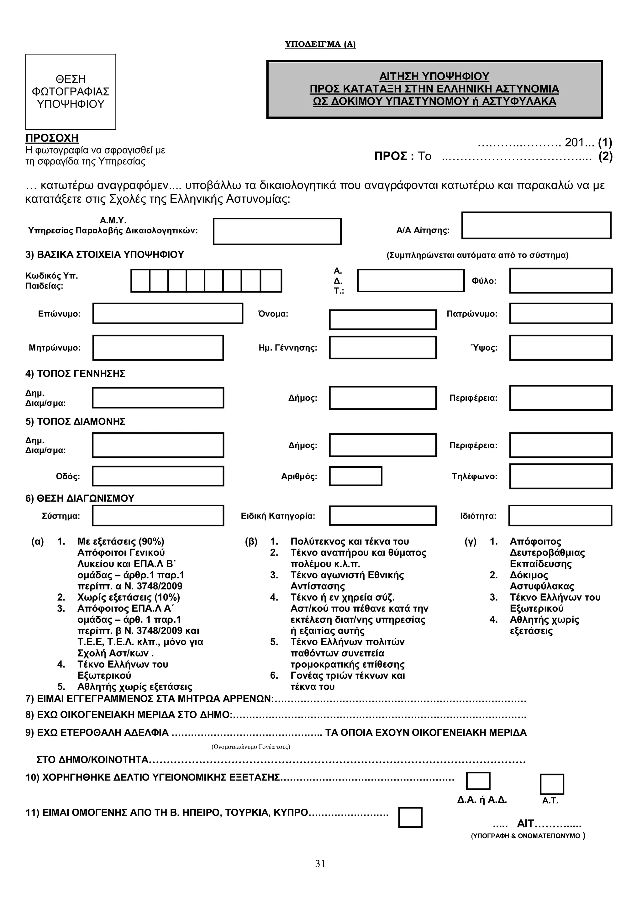 31
ΥΠΟΔΕΙΓΜΑ (Α)
ΘΕΣΗ
ΦΩΤΟΓΡΑΦΙΑΣ
ΥΠΟΨΗΦΙΟΥ
ΑΙΤΗΣΗ ΥΠΟΨΗΦΙΟΥ
ΠΡΟΣ ΚΑΤΑΤΑΞΗ ΣΤΗΝ ΕΛΛΗΝΙΚΗ ΑΣΤΥΝΟΜΙΑ
ΩΣ ΔΟΚΙΜΟΥ ΥΠΑΣΤΥΝΟΜΟΥ ή ΑΣΤΥΦΥΛΑΚΑ
ΠΡΟΣΟΧΗ
Η φωτογραφία να σφραγισθεί με
τη σφραγίδα της Υπηρεσίας
….……..………. 201... (1)
ΠΡΟΣ : Το ..…………………………….... (2)
… κατωτέρω αναγραφόμεν.... υποβάλλω τα δικαιολογητικά που αναγράφονται κατωτέρω και παρακαλώ να με
κατατάξετε στις Σχολές της Ελληνικής Αστυνομίας:
Α.Μ.Υ.
Υπηρεσίας Παραλαβής Δικαιολογητικών: Α/Α Αίτησης:
3) ΒΑΣΙΚΑ ΣΤΟΙΧΕΙΑ ΥΠΟΨΗΦΙΟΥ (Συμπληρώνεται αυτόματα από το σύστημα)
Κωδικός Υπ.
Παιδείας:
Α.
Δ.
Τ.:
Φύλο:
Επώνυμο: Όνομα: Πατρώνυμο:
Μητρώνυμο: Ημ. Γέννησης: Ύψος:
4) ΤΟΠΟΣ ΓΕΝΝΗΣΗΣ
Δημ.
Διαμ/σμα:
Δήμος: Περιφέρεια:
5) ΤΟΠΟΣ ΔΙΑΜΟΝΗΣ
Δημ.
Διαμ/σμα:
Δήμος: Περιφέρεια:
Οδός: Αριθμός: Τηλέφωνο:
6) ΘΕΣΗ ΔΙΑΓΩΝΙΣΜΟΥ
Σύστημα: Ειδική Κατηγορία: Ιδιότητα:
(α) 1. Με εξετάσεις (90%)
Απόφοιτοι Γενικού
Λυκείου και ΕΠΑ.Λ Β΄
ομάδας – άρθρ.1 παρ.1
περίπτ. α Ν. 3748/2009
2. Χωρίς εξετάσεις (10%)
3. Απόφοιτος ΕΠΑ.Λ Α΄
ομάδας – άρθ. 1 παρ.1
περίπτ. β Ν. 3748/2009 και
Τ.Ε.Ε, Τ.Ε.Λ. κλπ., μόνο για
Σχολή Αστ/κων .
4. Τέκνο Ελλήνων του
Εξωτερικού
5. Αθλητής χωρίς εξετάσεις
(β) 1. Πολύτεκνος και τέκνα του
2. Τέκνο αναπήρου και θύματος
πολέμου κ.λ.π.
3. Τέκνο αγωνιστή Εθνικής
Αντίστασης
4. Τέκνο ή εν χηρεία σύζ.
Αστ/κού που πέθανε κατά την
εκτέλεση διατ/νης υπηρεσίας
ή εξαιτίας αυτής
5. Τέκνο Ελλήνων πολιτών
παθόντων συνεπεία
τρομοκρατικής επίθεσης
6. Γονέας τριών τέκνων και
τέκνα του
(γ) 1. Απόφοιτος
Δευτεροβάθμιας
Εκπαίδευσης
2. Δόκιμος
Αστυφύλακας
3. Τέκνο Ελλήνων του
Εξωτερικού
4. Αθλητής χωρίς
εξετάσεις
7) ΕΙΜΑΙ ΕΓΓΕΓΡΑΜΜΕΝΟΣ ΣΤΑ ΜΗΤΡΩΑ ΑΡΡΕΝΩΝ:……………………………………………………………………
8) ΕΧΩ ΟΙΚΟΓΕΝΕΙΑΚΗ ΜΕΡΙΔΑ ΣΤΟ ΔΗΜΟ:……………………………………………………………………………….
9) ΕΧΩ ΕΤΕΡΟΘΑΛΗ ΑΔΕΛΦΙΑ ……………………………………….. ΤΑ ΟΠΟΙΑ ΕΧΟΥΝ ΟΙΚΟΓΕΝΕΙΑΚΗ ΜΕΡΙΔΑ
(Ονοματεπώνυμο Γονέα τους)
ΣΤΟ ΔΗΜΟ/ΚΟΙΝΟΤΗΤΑ……………………………………………………………………………………………
10) ΧΟΡΗΓΗΘΗΚΕ ΔΕΛΤΙΟ ΥΓΕΙΟΝΟΜΙΚΗΣ ΕΞΕΤΑΣΗΣ………………………………………………
Δ.Α. ή Α.Δ. Α.Τ.
11) ΕΙΜΑΙ ΟΜΟΓΕΝΗΣ ΑΠΟ ΤΗ Β. ΗΠΕΙΡΟ, ΤΟΥΡΚΙΑ, ΚΥΠΡΟ…………………….
..... ΑΙΤ……….....
(ΥΠΟΓΡΑΦΗ & ΟΝΟΜΑΤΕΠΩΝΥΜΟ )
 