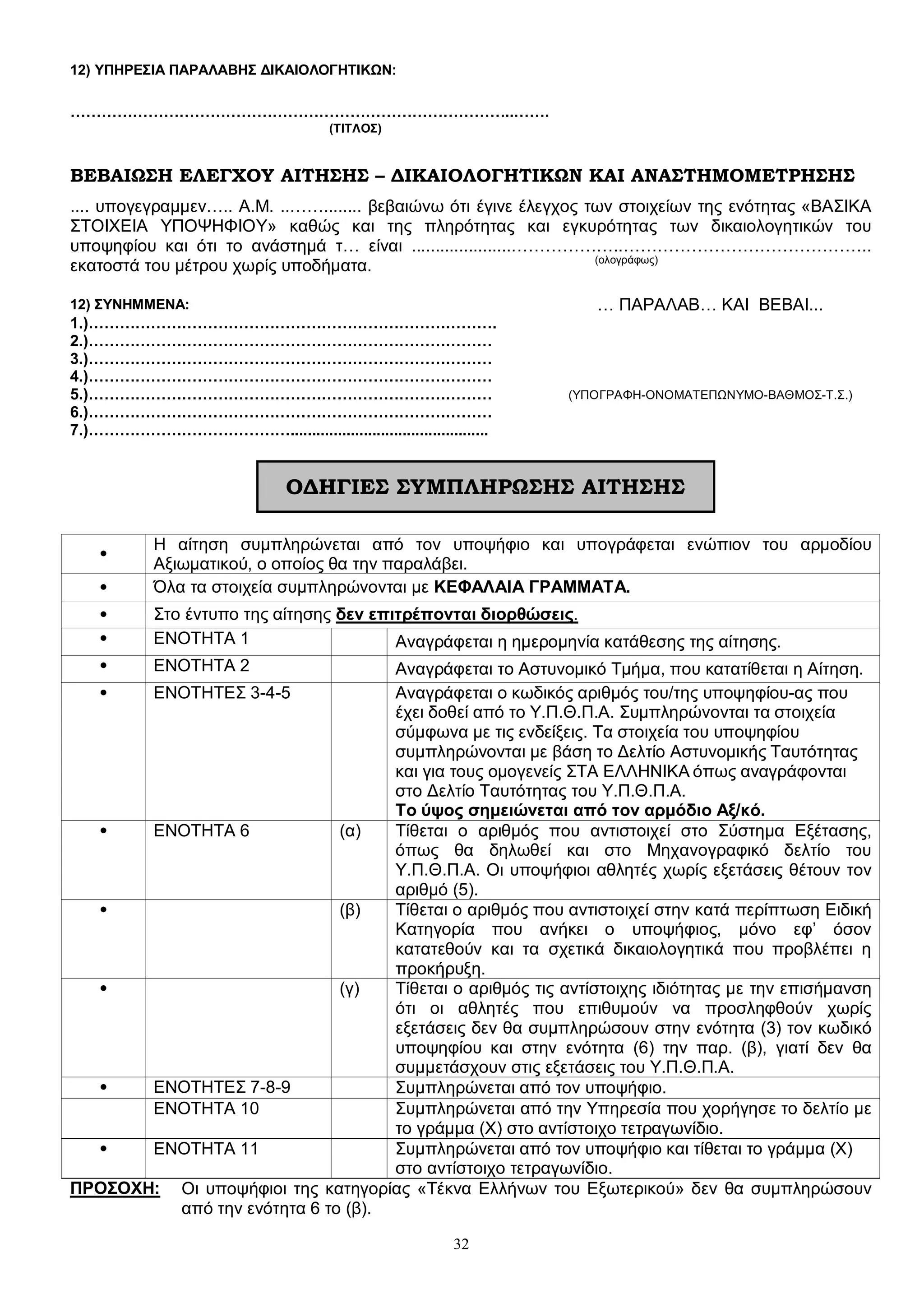 32
12) ΥΠΗΡΕΣΙΑ ΠΑΡΑΛΑΒΗΣ ΔΙΚΑΙΟΛΟΓΗΤΙΚΩΝ:
…………………………………………………………………………..…….
(ΤΙΤΛΟΣ)
ΒΕΒΑΙΩΣΗ ΕΛΕΓΧΟΥ ΑΙΤΗΣΗΣ – ΔΙΚΑΙΟΛΟΓΗΤΙΚΩΝ ΚΑΙ ΑΝΑΣΤΗΜΟΜΕΤΡΗΣΗΣ
.... υπογεγραμμεν….. Α.Μ. ..……........ βεβαιώνω ότι έγινε έλεγχος των στοιχείων της ενότητας «ΒΑΣΙΚΑ
ΣΤΟΙΧΕΙΑ ΥΠΟΨΗΦΙΟΥ» καθώς και της πληρότητας και εγκυρότητας των δικαιολογητικών του
υποψηφίου και ότι το ανάστημά τ… είναι .....................………………..……………………………………..
εκατοστά του μέτρου χωρίς υποδήματα. (ολογράφως)
12) ΣΥΝΗΜΜΕΝΑ: … ΠΑΡΑΛΑΒ… ΚΑΙ ΒΕΒΑΙ...
1.)…………………………………………………………………….
2.)……………………………………………………………………
3.)……………………………………………………………………
4.)……………………………………………………………………
5.)…………………………………………………………………… (ΥΠΟΓΡΑΦΗ-ΟΝΟΜΑΤΕΠΩΝΥΜΟ-ΒΑΘΜΟΣ-Τ.Σ.)
6.)……………………………………………………………………
7.)…………………………………..............................................
ΟΔΗΓΙΕΣ ΣΥΜΠΛΗΡΩΣΗΣ ΑΙΤΗΣΗΣ
•
Η αίτηση συμπληρώνεται από τον υποψήφιο και υπογράφεται ενώπιον του αρμοδίου
Αξιωματικού, ο οποίος θα την παραλάβει.
• Όλα τα στοιχεία συμπληρώνονται με ΚΕΦΑΛΑΙΑ ΓΡΑΜΜΑΤΑ.
• Στο έντυπο της αίτησης δεν επιτρέπονται διορθώσεις.
• ΕΝΟΤΗΤΑ 1 Αναγράφεται η ημερομηνία κατάθεσης της αίτησης.
• ΕΝΟΤΗΤΑ 2 Αναγράφεται το Αστυνομικό Τμήμα, που κατατίθεται η Αίτηση.
• ΕΝΟΤΗΤΕΣ 3-4-5 Αναγράφεται ο κωδικός αριθμός του/της υποψηφίου-ας που
έχει δοθεί από το Υ.Π.Θ.Π.Α. Συμπληρώνονται τα στοιχεία
σύμφωνα με τις ενδείξεις. Τα στοιχεία του υποψηφίου
συμπληρώνονται με βάση το Δελτίο Αστυνομικής Ταυτότητας
και για τους ομογενείς ΣΤΑ ΕΛΛΗΝΙΚΑ όπως αναγράφονται
στο Δελτίο Ταυτότητας του Υ.Π.Θ.Π.Α.
Το ύψος σημειώνεται από τον αρμόδιο Αξ/κό.
• ΕΝΟΤΗΤΑ 6 (α) Τίθεται ο αριθμός που αντιστοιχεί στο Σύστημα Εξέτασης,
όπως θα δηλωθεί και στο Μηχανογραφικό δελτίο του
Υ.Π.Θ.Π.Α. Οι υποψήφιοι αθλητές χωρίς εξετάσεις θέτουν τον
αριθμό (5).
• (β) Τίθεται ο αριθμός που αντιστοιχεί στην κατά περίπτωση Ειδική
Κατηγορία που ανήκει ο υποψήφιος, μόνο εφ’ όσον
κατατεθούν και τα σχετικά δικαιολογητικά που προβλέπει η
προκήρυξη.
• (γ) Τίθεται ο αριθμός τις αντίστοιχης ιδιότητας με την επισήμανση
ότι οι αθλητές που επιθυμούν να προσληφθούν χωρίς
εξετάσεις δεν θα συμπληρώσουν στην ενότητα (3) τον κωδικό
υποψηφίου και στην ενότητα (6) την παρ. (β), γιατί δεν θα
συμμετάσχουν στις εξετάσεις του Υ.Π.Θ.Π.Α.
• ΕΝΟΤΗΤΕΣ 7-8-9 Συμπληρώνεται από τον υποψήφιο.
ΕΝΟΤΗΤΑ 10 Συμπληρώνεται από την Υπηρεσία που χορήγησε το δελτίο με
το γράμμα (Χ) στο αντίστοιχο τετραγωνίδιο.
• ΕΝΟΤΗΤΑ 11 Συμπληρώνεται από τον υποψήφιο και τίθεται το γράμμα (Χ)
στο αντίστοιχο τετραγωνίδιο.
ΠΡΟΣΟΧΗ: Οι υποψήφιοι της κατηγορίας «Τέκνα Ελλήνων του Εξωτερικού» δεν θα συμπληρώσουν
από την ενότητα 6 το (β).
 