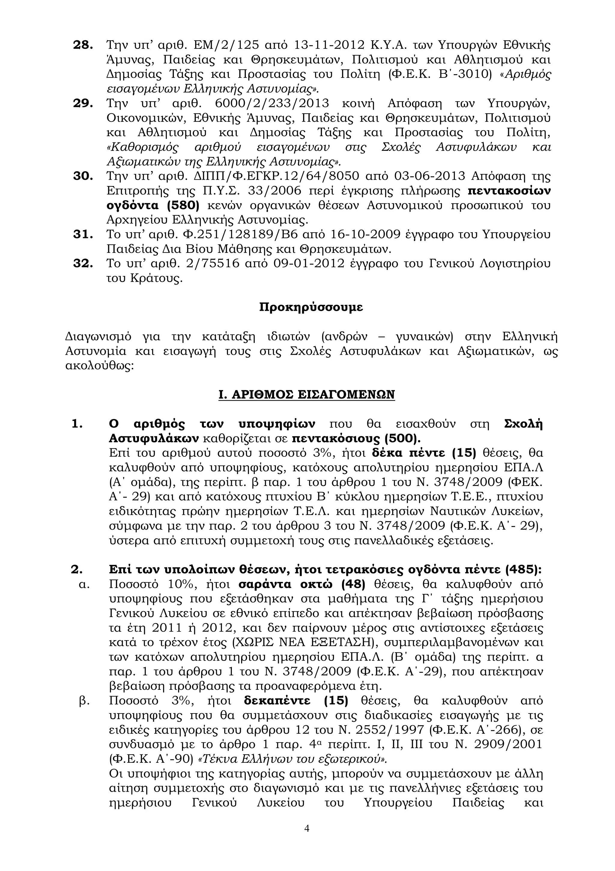 4
28. Την υπ’ αριθ. ΕΜ/2/125 από 13-11-2012 Κ.Υ.Α. των Υπουργών Εθνικής
Άμυνας, Παιδείας και Θρησκευμάτων, Πολιτισμού και Αθλητισμού και
Δημοσίας Τάξης και Προστασίας του Πολίτη (Φ.Ε.Κ. Β΄-3010) «Αριθμός
εισαγομένων Ελληνικής Αστυνομίας».
29. Την υπ’ αριθ. 6000/2/233/2013 κοινή Απόφαση των Υπουργών,
Οικονομικών, Εθνικής Άμυνας, Παιδείας και Θρησκευμάτων, Πολιτισμού
και Αθλητισμού και Δημοσίας Τάξης και Προστασίας του Πολίτη,
«Καθορισμός αριθμού εισαγομένων στις Σχολές Αστυφυλάκων και
Αξιωματικών της Ελληνικής Αστυνομίας».
30. Την υπ’ αριθ. ΔΙΠΠ/Φ.ΕΓΚΡ.12/64/8050 από 03-06-2013 Απόφαση της
Επιτροπής της Π.Υ.Σ. 33/2006 περί έγκρισης πλήρωσης πεντακοσίων
ογδόντα (580) κενών οργανικών θέσεων Αστυνομικού προσωπικού του
Αρχηγείου Ελληνικής Αστυνομίας.
31. Το υπ’ αριθ. Φ.251/128189/Β6 από 16-10-2009 έγγραφο του Υπουργείου
Παιδείας Δια Βίου Μάθησης και Θρησκευμάτων.
32. Το υπ’ αριθ. 2/75516 από 09-01-2012 έγγραφο του Γενικού Λογιστηρίου
του Κράτους.
Προκηρύσσουμε
Διαγωνισμό για την κατάταξη ιδιωτών (ανδρών – γυναικών) στην Ελληνική
Αστυνομία και εισαγωγή τους στις Σχολές Αστυφυλάκων και Αξιωματικών, ως
ακολούθως:
Ι. ΑΡΙΘΜΟΣ ΕΙΣΑΓΟΜΕΝΩΝ
1. Ο αριθμός των υποψηφίων που θα εισαχθούν στη Σχολή
Αστυφυλάκων καθορίζεται σε πεντακόσιους (500).
Επί του αριθμού αυτού ποσοστό 3%, ήτοι δέκα πέντε (15) θέσεις, θα
καλυφθούν από υποψηφίους, κατόχους απολυτηρίου ημερησίου ΕΠΑ.Λ
(Α΄ ομάδα), της περίπτ. β παρ. 1 του άρθρου 1 του Ν. 3748/2009 (ΦΕΚ.
Α΄- 29) και από κατόχους πτυχίου Β΄ κύκλου ημερησίων Τ.Ε.Ε., πτυχίου
ειδικότητας πρώην ημερησίων Τ.Ε.Λ. και ημερησίων Ναυτικών Λυκείων,
σύμφωνα με την παρ. 2 του άρθρου 3 του Ν. 3748/2009 (Φ.Ε.Κ. Α΄- 29),
ύστερα από επιτυχή συμμετοχή τους στις πανελλαδικές εξετάσεις.
2. Επί των υπολοίπων θέσεων, ήτοι τετρακόσιες ογδόντα πέντε (485):
α. Ποσοστό 10%, ήτοι σαράντα οκτώ (48) θέσεις, θα καλυφθούν από
υποψηφίους που εξετάσθηκαν στα μαθήματα της Γ΄ τάξης ημερήσιου
Γενικού Λυκείου σε εθνικό επίπεδο και απέκτησαν βεβαίωση πρόσβασης
τα έτη 2011 ή 2012, και δεν παίρνουν μέρος στις αντίστοιχες εξετάσεις
κατά το τρέχον έτος (ΧΩΡΙΣ ΝΕΑ ΕΞΕΤΑΣΗ), συμπεριλαμβανομένων και
των κατόχων απολυτηρίου ημερησίου ΕΠΑ.Λ. (Β΄ ομάδα) της περίπτ. α
παρ. 1 του άρθρου 1 του Ν. 3748/2009 (Φ.Ε.Κ. Α΄-29), που απέκτησαν
βεβαίωση πρόσβασης τα προαναφερόμενα έτη.
β. Ποσοστό 3%, ήτοι δεκαπέντε (15) θέσεις, θα καλυφθούν από
υποψηφίους που θα συμμετάσχουν στις διαδικασίες εισαγωγής με τις
ειδικές κατηγορίες του άρθρου 12 του Ν. 2552/1997 (Φ.Ε.Κ. Α΄-266), σε
συνδυασμό με το άρθρο 1 παρ. 4α περίπτ. Ι, ΙΙ, ΙΙΙ του Ν. 2909/2001
(Φ.Ε.Κ. Α΄-90) «Τέκνα Ελλήνων του εξωτερικού».
Οι υποψήφιοι της κατηγορίας αυτής, μπορούν να συμμετάσχουν με άλλη
αίτηση συμμετοχής στο διαγωνισμό και με τις πανελλήνιες εξετάσεις του
ημερήσιου Γενικού Λυκείου του Υπουργείου Παιδείας και
 