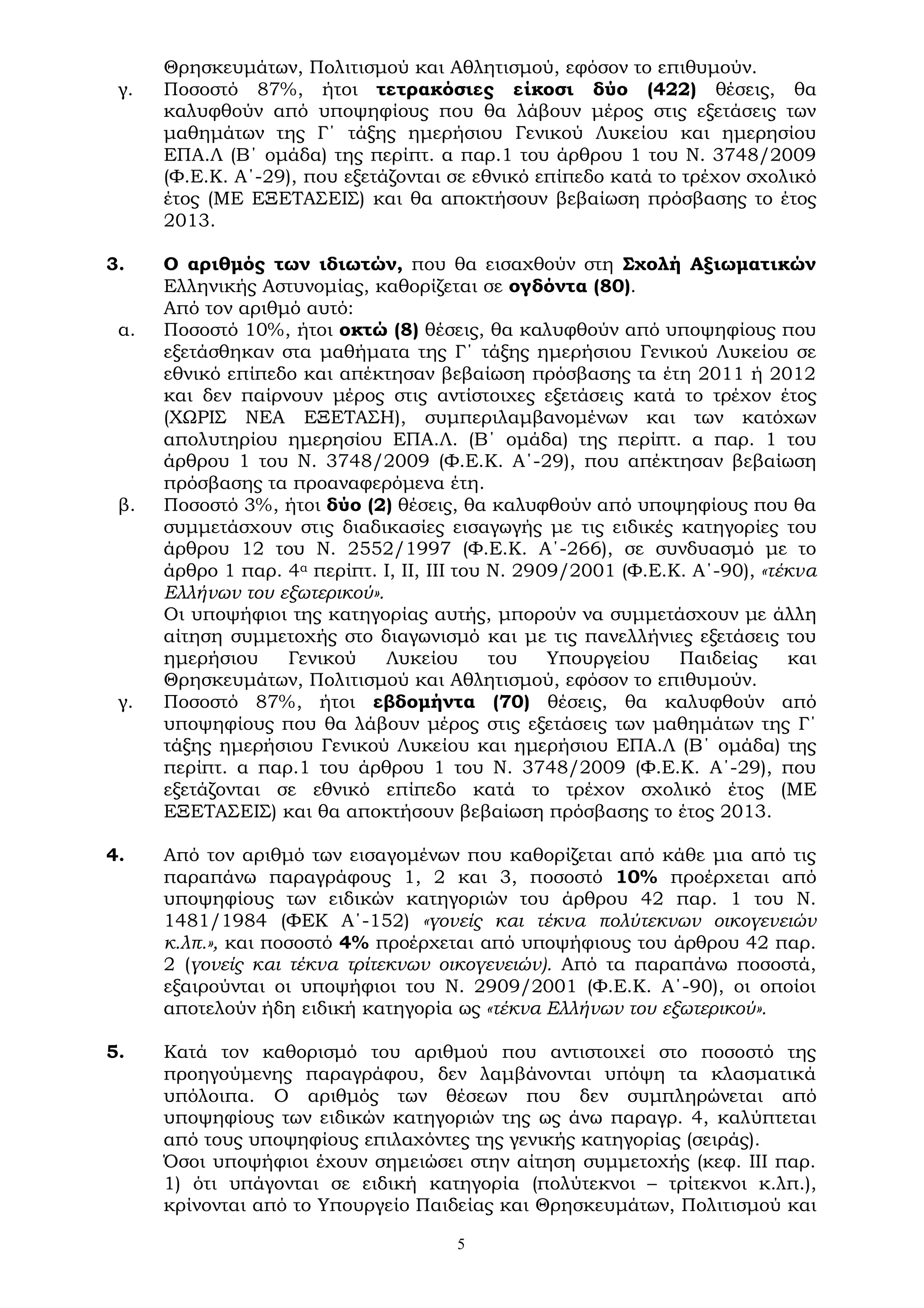 5
Θρησκευμάτων, Πολιτισμού και Αθλητισμού, εφόσον το επιθυμούν.
γ. Ποσοστό 87%, ήτοι τετρακόσιες είκοσι δύο (422) θέσεις, θα
καλυφθούν από υποψηφίους που θα λάβουν μέρος στις εξετάσεις των
μαθημάτων της Γ΄ τάξης ημερήσιου Γενικού Λυκείου και ημερησίου
ΕΠΑ.Λ (Β΄ ομάδα) της περίπτ. α παρ.1 του άρθρου 1 του Ν. 3748/2009
(Φ.Ε.Κ. Α΄-29), που εξετάζονται σε εθνικό επίπεδο κατά το τρέχον σχολικό
έτος (ΜΕ ΕΞΕΤΑΣΕΙΣ) και θα αποκτήσουν βεβαίωση πρόσβασης το έτος
2013.
3. Ο αριθμός των ιδιωτών, που θα εισαχθούν στη Σχολή Αξιωματικών
Ελληνικής Αστυνομίας, καθορίζεται σε ογδόντα (80).
Από τον αριθμό αυτό:
α. Ποσοστό 10%, ήτοι οκτώ (8) θέσεις, θα καλυφθούν από υποψηφίους που
εξετάσθηκαν στα μαθήματα της Γ΄ τάξης ημερήσιου Γενικού Λυκείου σε
εθνικό επίπεδο και απέκτησαν βεβαίωση πρόσβασης τα έτη 2011 ή 2012
και δεν παίρνουν μέρος στις αντίστοιχες εξετάσεις κατά το τρέχον έτος
(ΧΩΡΙΣ ΝΕΑ ΕΞΕΤΑΣΗ), συμπεριλαμβανομένων και των κατόχων
απολυτηρίου ημερησίου ΕΠΑ.Λ. (Β΄ ομάδα) της περίπτ. α παρ. 1 του
άρθρου 1 του Ν. 3748/2009 (Φ.Ε.Κ. Α΄-29), που απέκτησαν βεβαίωση
πρόσβασης τα προαναφερόμενα έτη.
β. Ποσοστό 3%, ήτοι δύο (2) θέσεις, θα καλυφθούν από υποψηφίους που θα
συμμετάσχουν στις διαδικασίες εισαγωγής με τις ειδικές κατηγορίες του
άρθρου 12 του Ν. 2552/1997 (Φ.Ε.Κ. Α΄-266), σε συνδυασμό με το
άρθρο 1 παρ. 4α περίπτ. Ι, ΙΙ, ΙΙΙ του Ν. 2909/2001 (Φ.Ε.Κ. Α΄-90), «τέκνα
Ελλήνων του εξωτερικού».
Οι υποψήφιοι της κατηγορίας αυτής, μπορούν να συμμετάσχουν με άλλη
αίτηση συμμετοχής στο διαγωνισμό και με τις πανελλήνιες εξετάσεις του
ημερήσιου Γενικού Λυκείου του Υπουργείου Παιδείας και
Θρησκευμάτων, Πολιτισμού και Αθλητισμού, εφόσον το επιθυμούν.
γ. Ποσοστό 87%, ήτοι εβδομήντα (70) θέσεις, θα καλυφθούν από
υποψηφίους που θα λάβουν μέρος στις εξετάσεις των μαθημάτων της Γ΄
τάξης ημερήσιου Γενικού Λυκείου και ημερήσιου ΕΠΑ.Λ (Β΄ ομάδα) της
περίπτ. α παρ.1 του άρθρου 1 του Ν. 3748/2009 (Φ.Ε.Κ. Α΄-29), που
εξετάζονται σε εθνικό επίπεδο κατά το τρέχον σχολικό έτος (ΜΕ
ΕΞΕΤΑΣΕΙΣ) και θα αποκτήσουν βεβαίωση πρόσβασης το έτος 2013.
4. Από τον αριθμό των εισαγομένων που καθορίζεται από κάθε μια από τις
παραπάνω παραγράφους 1, 2 και 3, ποσοστό 10% προέρχεται από
υποψηφίους των ειδικών κατηγοριών του άρθρου 42 παρ. 1 του Ν.
1481/1984 (ΦΕΚ Α΄-152) «γονείς και τέκνα πολύτεκνων οικογενειών
κ.λπ.», και ποσοστό 4% προέρχεται από υποψήφιους του άρθρου 42 παρ.
2 (γονείς και τέκνα τρίτεκνων οικογενειών). Από τα παραπάνω ποσοστά,
εξαιρούνται οι υποψήφιοι του Ν. 2909/2001 (Φ.Ε.Κ. Α΄-90), οι οποίοι
αποτελούν ήδη ειδική κατηγορία ως «τέκνα Ελλήνων του εξωτερικού».
5. Κατά τον καθορισμό του αριθμού που αντιστοιχεί στο ποσοστό της
προηγούμενης παραγράφου, δεν λαμβάνονται υπόψη τα κλασματικά
υπόλοιπα. Ο αριθμός των θέσεων που δεν συμπληρώνεται από
υποψηφίους των ειδικών κατηγοριών της ως άνω παραγρ. 4, καλύπτεται
από τους υποψηφίους επιλαχόντες της γενικής κατηγορίας (σειράς).
Όσοι υποψήφιοι έχουν σημειώσει στην αίτηση συμμετοχής (κεφ. III παρ.
1) ότι υπάγονται σε ειδική κατηγορία (πολύτεκνοι – τρίτεκνοι κ.λπ.),
κρίνονται από το Υπουργείο Παιδείας και Θρησκευμάτων, Πολιτισμού και
 