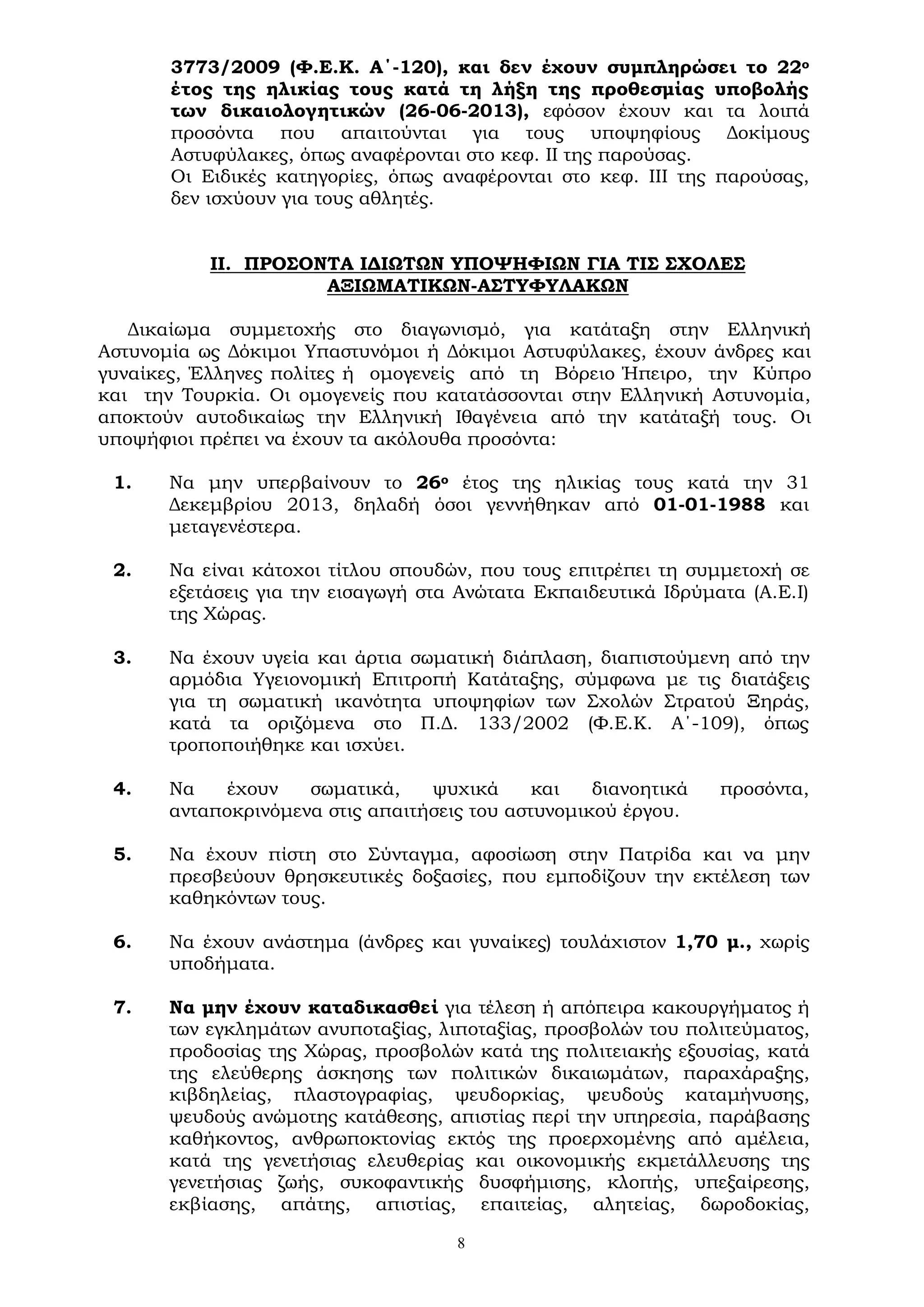 8
3773/2009 (Φ.Ε.Κ. Α΄-120), και δεν έχουν συμπληρώσει το 22ο
έτος της ηλικίας τους κατά τη λήξη της προθεσμίας υποβολής
των δικαιολογητικών (26-06-2013), εφόσον έχουν και τα λοιπά
προσόντα που απαιτούνται για τους υποψηφίους Δοκίμους
Αστυφύλακες, όπως αναφέρονται στο κεφ. II της παρούσας.
Οι Ειδικές κατηγορίες, όπως αναφέρονται στο κεφ. III της παρούσας,
δεν ισχύουν για τους αθλητές.
ΙΙ. ΠΡΟΣΟΝΤΑ ΙΔΙΩΤΩΝ ΥΠΟΨΗΦΙΩΝ ΓΙΑ ΤΙΣ ΣΧΟΛΕΣ
ΑΞΙΩΜΑΤΙΚΩΝ-ΑΣΤΥΦΥΛΑΚΩΝ
Δικαίωμα συμμετοχής στο διαγωνισμό, για κατάταξη στην Ελληνική
Αστυνομία ως Δόκιμοι Υπαστυνόμοι ή Δόκιμοι Αστυφύλακες, έχουν άνδρες και
γυναίκες, Έλληνες πολίτες ή ομογενείς από τη Βόρειο Ήπειρο, την Κύπρο
και την Τουρκία. Οι ομογενείς που κατατάσσονται στην Ελληνική Αστυνομία,
αποκτούν αυτοδικαίως την Ελληνική Ιθαγένεια από την κατάταξή τους. Οι
υποψήφιοι πρέπει να έχουν τα ακόλουθα προσόντα:
1. Να μην υπερβαίνουν το 26ο έτος της ηλικίας τους κατά την 31
Δεκεμβρίου 2013, δηλαδή όσοι γεννήθηκαν από 01-01-1988 και
μεταγενέστερα.
2. Να είναι κάτοχοι τίτλου σπουδών, που τους επιτρέπει τη συμμετοχή σε
εξετάσεις για την εισαγωγή στα Ανώτατα Εκπαιδευτικά Ιδρύματα (Α.Ε.Ι)
της Χώρας.
3. Να έχουν υγεία και άρτια σωματική διάπλαση, διαπιστούμενη από την
αρμόδια Υγειονομική Επιτροπή Κατάταξης, σύμφωνα με τις διατάξεις
για τη σωματική ικανότητα υποψηφίων των Σχολών Στρατού Ξηράς,
κατά τα οριζόμενα στο Π.Δ. 133/2002 (Φ.Ε.Κ. Α΄-109), όπως
τροποποιήθηκε και ισχύει.
4. Να έχουν σωματικά, ψυχικά και διανοητικά προσόντα,
ανταποκρινόμενα στις απαιτήσεις του αστυνομικού έργου.
5. Να έχουν πίστη στο Σύνταγμα, αφοσίωση στην Πατρίδα και να μην
πρεσβεύουν θρησκευτικές δοξασίες, που εμποδίζουν την εκτέλεση των
καθηκόντων τους.
6. Να έχουν ανάστημα (άνδρες και γυναίκες) τουλάχιστον 1,70 μ., χωρίς
υποδήματα.
7. Να μην έχουν καταδικασθεί για τέλεση ή απόπειρα κακουργήματος ή
των εγκλημάτων ανυποταξίας, λιποταξίας, προσβολών του πολιτεύματος,
προδοσίας της Χώρας, προσβολών κατά της πολιτειακής εξουσίας, κατά
της ελεύθερης άσκησης των πολιτικών δικαιωμάτων, παραχάραξης,
κιβδηλείας, πλαστογραφίας, ψευδορκίας, ψευδούς καταμήνυσης,
ψευδούς ανώμοτης κατάθεσης, απιστίας περί την υπηρεσία, παράβασης
καθήκοντος, ανθρωποκτονίας εκτός της προερχομένης από αμέλεια,
κατά της γενετήσιας ελευθερίας και οικονομικής εκμετάλλευσης της
γενετήσιας ζωής, συκοφαντικής δυσφήμισης, κλοπής, υπεξαίρεσης,
εκβίασης, απάτης, απιστίας, επαιτείας, αλητείας, δωροδοκίας,
 