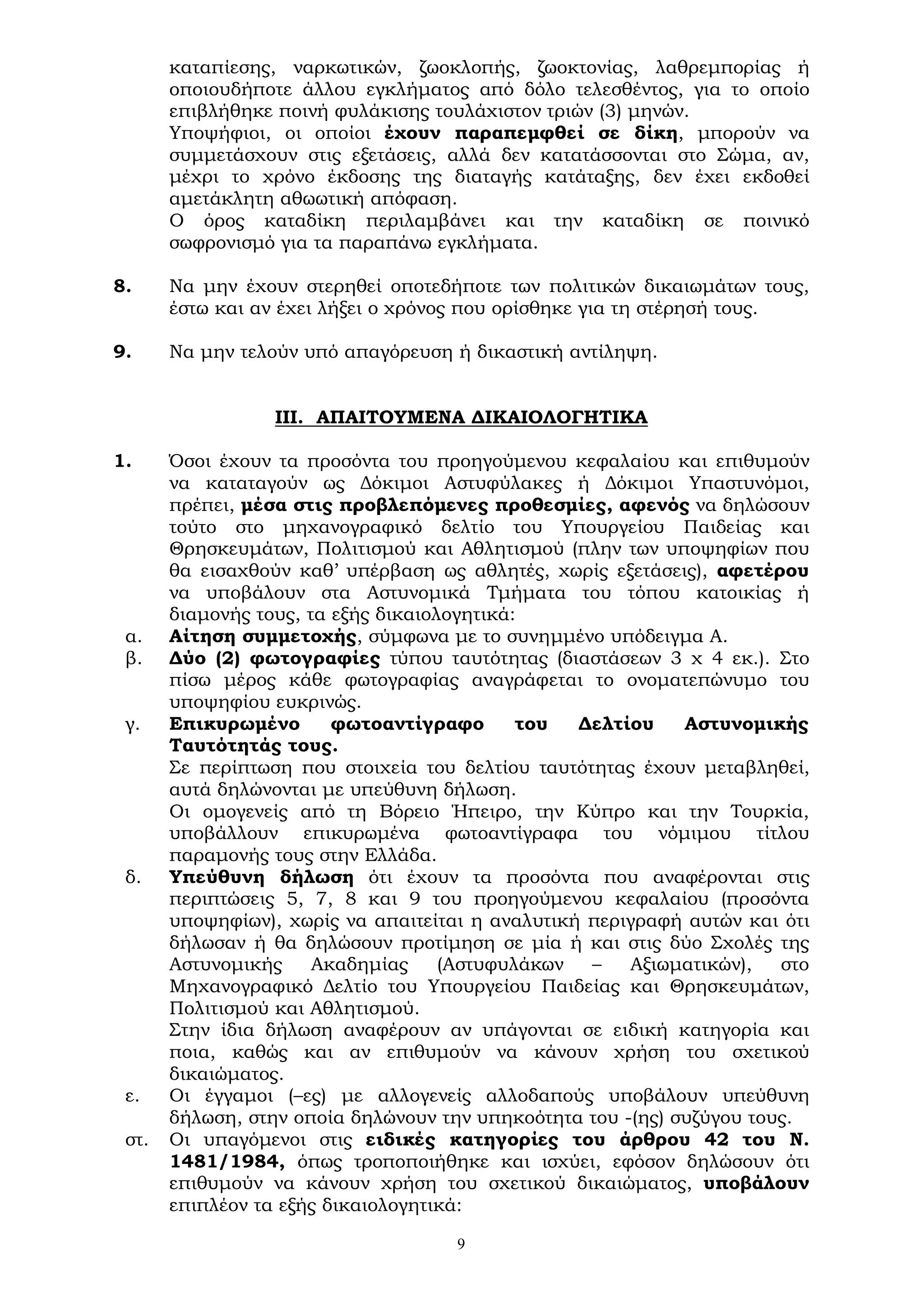 9
καταπίεσης, ναρκωτικών, ζωοκλοπής, ζωοκτονίας, λαθρεμπορίας ή
οποιουδήποτε άλλου εγκλήματος από δόλο τελεσθέντος, για το οποίο
επιβλήθηκε ποινή φυλάκισης τουλάχιστον τριών (3) μηνών.
Υποψήφιοι, οι οποίοι έχουν παραπεμφθεί σε δίκη, μπορούν να
συμμετάσχουν στις εξετάσεις, αλλά δεν κατατάσσονται στο Σώμα, αν,
μέχρι το χρόνο έκδοσης της διαταγής κατάταξης, δεν έχει εκδοθεί
αμετάκλητη αθωωτική απόφαση.
Ο όρος καταδίκη περιλαμβάνει και την καταδίκη σε ποινικό
σωφρονισμό για τα παραπάνω εγκλήματα.
8. Να μην έχουν στερηθεί οποτεδήποτε των πολιτικών δικαιωμάτων τους,
έστω και αν έχει λήξει ο χρόνος που ορίσθηκε για τη στέρησή τους.
9. Να μην τελούν υπό απαγόρευση ή δικαστική αντίληψη.
ΙΙΙ. ΑΠΑΙΤΟΥΜΕΝΑ ΔΙΚΑΙΟΛΟΓΗΤΙΚΑ
1. Όσοι έχουν τα προσόντα του προηγούμενου κεφαλαίου και επιθυμούν
να καταταγούν ως Δόκιμοι Αστυφύλακες ή Δόκιμοι Υπαστυνόμοι,
πρέπει, μέσα στις προβλεπόμενες προθεσμίες, αφενός να δηλώσουν
τούτο στο μηχανογραφικό δελτίο του Υπουργείου Παιδείας και
Θρησκευμάτων, Πολιτισμού και Αθλητισμού (πλην των υποψηφίων που
θα εισαχθούν καθ’ υπέρβαση ως αθλητές, χωρίς εξετάσεις), αφετέρου
να υποβάλουν στα Αστυνομικά Τμήματα του τόπου κατοικίας ή
διαμονής τους, τα εξής δικαιολογητικά:
α. Αίτηση συμμετοχής, σύμφωνα με το συνημμένο υπόδειγμα Α.
β. Δύο (2) φωτογραφίες τύπου ταυτότητας (διαστάσεων 3 χ 4 εκ.). Στο
πίσω μέρος κάθε φωτογραφίας αναγράφεται το ονοματεπώνυμο του
υποψηφίου ευκρινώς.
γ. Επικυρωμένο φωτοαντίγραφο του Δελτίου Αστυνομικής
Ταυτότητάς τους.
Σε περίπτωση που στοιχεία του δελτίου ταυτότητας έχουν μεταβληθεί,
αυτά δηλώνονται με υπεύθυνη δήλωση.
Οι ομογενείς από τη Βόρειο Ήπειρο, την Κύπρο και την Τουρκία,
υποβάλλουν επικυρωμένα φωτοαντίγραφα του νόμιμου τίτλου
παραμονής τους στην Ελλάδα.
δ. Υπεύθυνη δήλωση ότι έχουν τα προσόντα που αναφέρονται στις
περιπτώσεις 5, 7, 8 και 9 του προηγούμενου κεφαλαίου (προσόντα
υποψηφίων), χωρίς να απαιτείται η αναλυτική περιγραφή αυτών και ότι
δήλωσαν ή θα δηλώσουν προτίμηση σε μία ή και στις δύο Σχολές της
Αστυνομικής Ακαδημίας (Αστυφυλάκων – Αξιωματικών), στο
Μηχανογραφικό Δελτίο του Υπουργείου Παιδείας και Θρησκευμάτων,
Πολιτισμού και Αθλητισμού.
Στην ίδια δήλωση αναφέρουν αν υπάγονται σε ειδική κατηγορία και
ποια, καθώς και αν επιθυμούν να κάνουν χρήση του σχετικού
δικαιώματος.
ε. Οι έγγαμοι (–ες) με αλλογενείς αλλοδαπούς υποβάλουν υπεύθυνη
δήλωση, στην οποία δηλώνουν την υπηκοότητα του -(ης) συζύγου τους.
στ. Οι υπαγόμενοι στις ειδικές κατηγορίες του άρθρου 42 του Ν.
1481/1984, όπως τροποποιήθηκε και ισχύει, εφόσον δηλώσουν ότι
επιθυμούν να κάνουν χρήση του σχετικού δικαιώματος, υποβάλουν
επιπλέον τα εξής δικαιολογητικά:
 