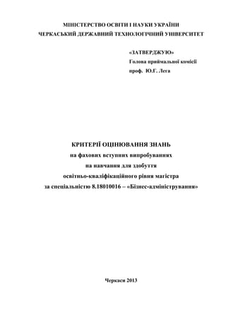 МІНІСТЕРСТВО ОСВІТИ І НАУКИ УКРАЇНИ
ЧЕРКАСЬКИЙ ДЕРЖАВНИЙ ТЕХНОЛОГІЧНИЙ УНІВЕРСИТЕТ
«ЗАТВЕРДЖУЮ»
Голова приймальної комісії
проф. Ю.Г. Лега
_________________________
«___» ____________2013 р.
КРИТЕРІЇ ОЦІНЮВАННЯ ЗНАНЬ
на фахових вступних випробуваннях
на навчання для здобуття
освітньо-кваліфікаційного рівня магістра
за спеціальністю 8.18010016 – «Бізнес-адміністрування»
Черкаси 2013
 