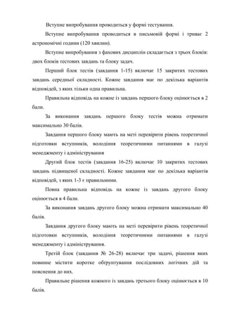 Вступне випробування проводиться у формі тестування.
Вступне випробування проводиться в письмовій формі і триває 2
астрономічні години (120 хвилин).
Вступне випробування з фахових дисциплін складається з трьох блоків:
двох блоків тестових завдань та блоку задач.
Перший блок тестів (завдання 1-15) включає 15 закритих тестових
завдань середньої складності. Кожне завдання має по декілька варіантів
відповідей, з яких тільки одна правильна.
Правильна відповідь на кожне із завдань першого блоку оцінюється в 2
бали.
За виконання завдань першого блоку тестів можна отримати
максимально 30 балів.
Завдання першого блоку мають на меті перевірити рівень теоретичної
підготовки вступників, володіння теоретичними питаннями в галузі
менеджменту і адміністрування
Другий блок тестів (завдання 16-25) включає 10 закритих тестових
завдань підвищеної складності. Кожне завдання має по декілька варіантів
відповідей, з яких 1-3 є правильними.
Повна правильна відповідь на кожне із завдань другого блоку
оцінюється в 4 бали.
За виконання завдань другого блоку можна отримати максимально 40
балів.
Завдання другого блоку мають на меті перевірити рівень теоретичної
підготовки вступників, володіння теоретичними питаннями в галузі
менеджменту і адміністрування.
Третій блок (завдання № 26-28) включає три задачі, рішення яких
повинне містити коротке обґрунтування послідовних логічних дій та
пояснення до них.
Правильне рішення кожного із завдань третього блоку оцінюється в 10
балів.
 