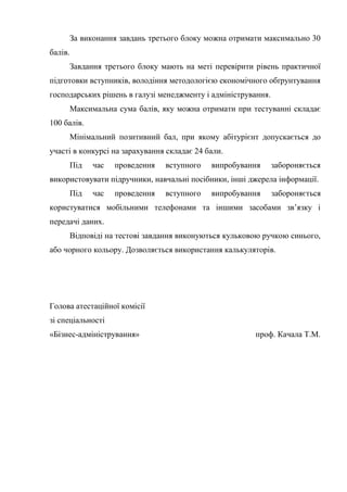За виконання завдань третього блоку можна отримати максимально 30
балів.
Завдання третього блоку мають на меті перевірити рівень практичної
підготовки вступників, володіння методологією економічного обґрунтування
господарських рішень в галузі менеджменту і адміністрування.
Максимальна сума балів, яку можна отримати при тестуванні складає
100 балів.
Мінімальний позитивний бал, при якому абітурієнт допускається до
участі в конкурсі на зарахування складає 24 бали.
Під час проведення вступного випробування забороняється
використовувати підручники, навчальні посібники, інші джерела інформації.
Під час проведення вступного випробування забороняється
користуватися мобільними телефонами та іншими засобами зв’язку і
передачі даних.
Відповіді на тестові завдання виконуються кульковою ручкою синього,
або чорного кольору. Дозволяється використання калькуляторів.
Голова атестаційної комісії
зі спеціальності
«Бізнес-адміністрування» проф. Качала Т.М.
 