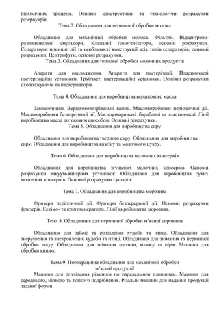 біохімічних процесів. Основні конструктивні та технологічні розрахунки
резервуарів.
Тема 2. Обладнання для первинної обробки молока
Обладнання для механічної обробки молока. Фільтри. Відцентрово-
розпилювальні емульсори. Клапанні гомогенізатори, основні розрахунки.
Сепаратори: принцип дії та особливості конструкції всіх типів сепараторів, основні
розрахунки. Центрифуги, основні розрахунки.
Тема 3. Обладнання для теплової обробки молочних продуктів
Апарати для охолодження. Апарати для пастерізації. Пластинчасті
пастерізаційні установки. Трубчасті пастерізаційні установки. Основні розрахунки
охолоджувачів та пастерізаторів.
Тема 4. Обладнання для виробництва вершкового масла
Заквасочники. Вершкововизрівальні ванни. Масловиробники періодичної дії.
Масловиробники безперервної дії. Маслоутворювачі: барабанні та пластинчасті. Лінії
виробництва масла потоковим способом. Основні розрахунки.
Тема 5. Обладнання для виробництва сиру
Обладнання для виробництва твердого сиру. Обладнання для виробництва
сиру. Обладнання для виробництва казеїну та молочного цукру.
Тема 6. Обладнання для виробництва молочних консервів
Обладнання для виробництва згущених молочних консервів. Основні
розрахунки вакуум-випарних установок. Обладнання для виробництва сухих
молочних консервів. Основні розрахунки сушарок.
Тема 7. Обладнання для виробництва морозива
Фризери періодичної дії. Фризери безперервної дії. Основні розрахунки
фризерів. Ескімо- та кригогенератори. Лінії виробництва морозива.
Тема 8. Обладнання для первинної обробки м’ясної сировини
Обладнання для забою та розділення худоби та птиці. Обладнання для
знерушення та знекровлення худоби та птиці. Обладнання для знімання та первинної
обробки шкур. Обладнання для знімання щетини, волосу та пір'я. Машини для
обробки кишок.
Тема 9. Поопераційне обладнання для механічної обробки
м’ясної продукції
Машини для розділення різанням по паралельним площинам. Машини для
середнього, мілкого та тонкого подрібнення. Різальні машини для надання продукції
заданої форми.
 