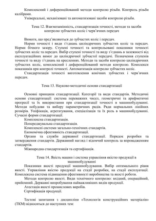 Комплексний і диференційований методи контролю різьби. Контроль різьби
калібрами.
Універсальні, механізовані та автоматизовані засоби контролю різьби.
Тема 12. Взаємозамінність, стандартизація точності, методи та засоби
контролю зубчастих коліс і черв’ячних передач
Вимоги, що пред’являються до зубчастих коліс і передач.
Норми точності і види з’єднань циліндричних зубчастих коліс та передач.
Норми бічного зазору. Ступені точності та контрольовані показники точності
зубчастих коліс та передач. Вибір ступені точності та виду з’єднань в залежності від
експлуатаційних вимог до циліндричної зубчастої передачі. Позначення ступенів
точності та виду з’єднань на кресленнях. Методи та засоби контролю циліндричних
зубчастих коліс, комплексний і диференційований методи контролю. Комплекси
показників при контролі точності. Автоматизація контролю зубчастих коліс.
Стандартизація точності виготовлення конічних зубчастих і черв’ячних
передач.
Тема 13. Науково-методичні основи стандартизації
Основні принципи стандартизації. Категорії та види стандартів. Методичні
основи стандартизації: система переважних чисел, геометричні та арифметичні
прогресії та їх використання при стандартизації точності в машинобудуванні.
Методи побудови та вибору параметричних рядів. Ряди нормальних лінійних
розмірів. Уніфікація, агрегатування, спеціалізація та їх роль в машинобудуванні.
Сучасні форми стандартизації.
Комплексна стандартизація.
Попереджувальна стандартизація.
Комплексні системи загально-технічних стандартів.
Економічна ефективність стандартизації.
Органи та служби державної стандартизації. Порядок розробки та
затвердження стандартів. Державний нагляд і відомчий контроль за впровадженням
стандартів.
Міжнародна стандартизація та сертифікація.
Тема 14. Якість машин і система управління якістю продукції в
машинобудуванні
Показники якості продукції машинобудування. Вибір оптимального рівня
якості. Управління якістю продукції на стадії розробки, на стадії експлуатації.
Комплексна система підвищення ефективності виробництва та якості роботи.
Методи контролю якості. Види технічного контролю: вхідний, операційний,
прийомний. Державні випробування найважливіших видів продукції.
Атестація якості промислових виробів.
Сертифікація продукції.
Тестові запитання з дисципліни «Технологія конструкційних матеріалів»
(ТКМ) відносяться до наступних тем:
 