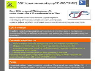 9
ООО "Научно-технический центр Т8" (ООО "Т8 НТЦ")
Проект DWDM-системы на 25Тб/c от компании «Т8»
признан лучшим в области ИТ на конференции Startup Village
Проект позволяет многократно увеличить скорость передачи
информации в оптических линиях связи и снизить себестоимость
передачи трафика, используя при этом уже проложенные волоконно-оптические линии связи.
Разработка и серийное производство систем волоконно-оптической связи со спектральным
уплотнением (DWDM систем) нового поколения – для когерентной передачи данных со скоростью
до 25Тбит/с.
Суть инновации
Основные преимущества
• Разрабатываемое компанией оборудование имеет лучшие в мире характеристики.
• Оборудование сертифицировано Минсвязи и доказало свое высокое качество.
• Уникальная лаборатория – более 200 приборов, позволяет предложить лучшие условия по
обслуживанию ВОЛС в России.
• Компания имеет опыт внедрения DWDM от Туркмении до Заполярья.
В 2012 году побит мировой рекорд: продемонстрирована передача 100Гб/с на 4000 км без
компенсаторов дисперсии в 88-канальной DWDM системе.
Суммарный трафик в России удваивается каждый год. Объем Российского рынка DWDMв 2012 г –
500 млн дол. Основные клиенты – Ростелеком, мобильные и ведомственные операторы связи.
Рынок
 