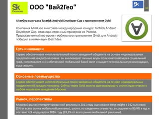 10ООО "Вай2Гео"
AlterGeo выиграла Tactrick Android Developer Cup с приложением Gvidi
Компания AlterGeo выиграла международный конкурс Tactrick Android
Developer Cup, став единственным призером из России.
Представленный ею проект мобильного приложения Gvidi для Android
победил в номинации Best Idea.
Сервис обеспечивает интеллектуальный поиск заведений общепита на основе индивидуальных
предпочтений каждого человека: он анализирует личные вкусы пользователей через социальный
граф, сопоставляет их с собственной глобальной базой мест и выдает персональные рекомендации,
куда сходить.
Суть инновации
Основные преимущества
Сервис обеспечивает интеллектуальный поиск заведений общепита на основе индивидуальных
предпочтений каждого человека. Сейчас через Gvidi можно зарезервировать столик практически в
любом несетевом заведении Москвы.
Мировой рынок геотаргетированной рекламы в 2011 году оценивался Berg Insight в 192 млн евро
(5% от всего рынка мобильной рекламы), растет, по сведениям агентства, в среднем на 90,9% в год и
составит 4,9 млрд евро в 2016 году (28,3% от всего рынка мобильной рекламы).
Рынок, перспективы
 