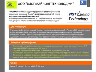 11ООО "ВИСТ МАЙНИНГ ТЕХНОЛОДЖИ"
"ВИСТ Майнинг Технолоджи" представила роботизированного
карьерного самосвала "БелАЗ" грузоподъемностью 130 тонн с
электромеханической трансмиссией.
Машина управляется с помощью ПО, разработанного "ВИСТ Групп"
и ее дочерней НИОКР компанией "ВИСТ Майнинг Технолоджи"
Суть проекта «Интеллектуальный Карьер» состоит в создании первой в России и СНГ технологии для
осуществления добычи полезных ископаемых на открытых горных работах, не требующей
присутствия людей. Самосвалы роботизированы, то есть движутся полностью автономно без
водителей в кабине, а другая погрузочно-доставочная техника дистанционно-управляемая.
Суть инновации
Основные преимущества
• Возможность построения системы на самых распространенных типах техники в России и СНГ
(самосвалы БЕЛАЗ, экскаваторы ЭКГ и т.д.).
• Создание универсальной системы, применимой в различных отраслях.
• Возможность реализации подобных систем на мировом рынке (Африка, Азия, Южная Америка).
• Описраясь на мировую тенденцию в роботизации карьеров, есть возможность стать ключевым
игроком в автоматизации горнодобывающей промышленности.
В мире: $ 5 млрд;  Россия и СНГ: $ 900 млн
Рынок
 