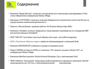 1Содержание
• Компания "Браво Моторс", создатель ультракомпактного электрокара-трансформера e-Trike,
стала победителем конференции Startup Village
• Компания «СПУТНИКС» получила лицензию Федерального космического агентства России на
осуществление космической деятельности
• Проекту «Лесной Дозор» присвоен рейтинг АА Russian Startup Index (RSI)
• Компания «НьюВак» успешно завершила и лицензировала производство по стандартам GMP
для выпуска вакцины Онкофаг®
• ООО "НИЛ АП” изготовлен пилотный образец кисти руки для робота-андроида
• ООО «Технологии обратных задач» займется сейсморазведкой с компанией Shell
• Компания MACROSCOP сообщила о выходе на мировой рынок
• Проект DWDM-системы на 25Тб/c от компании «Т8» признан лучшим в области ИТ на
конференции Startup Village
• Компания AlterGeo выиграла Tactrick Android Developer Cup с приложением Gvidi
• "ВИСТ Майнинг Технолоджи" представила роботизированного карьерного самосвала "БелАЗ"
грузоподъемностью 130 тонн с электромеханической трансмиссией.
 