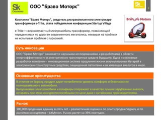 2ООО "Браво Моторс"
Компания "Браво Моторс", создатель ультракомпактного электрокара-
трансформера e-Trike, стала победителем конференции Startup Village
e-Trike – сверхкомпактныйэлектромобиль-трансформер, позволяющий
передвигаться по дорогам современного мегаполиса, невзирая на пробки и
не испытывая проблем с парковкой.
ООО "Браво Моторс" занимается научными исследованиями и разработками в области
энергоэффективности и электрических транспортных средств будущего. Одна из основных
разработок компании - инновационная система продления жизни аккумуляторных батарей в
электрических транспортных средствах, защищенная патентами и не имеющая аналогов в мире.
Суть инновации
Основные преимущества
В отличие от Segway, продукт дарит потребителю уровень комфорта и безопасности
полноразмерного автомобиля.
Выпускаемые электромобили и гольфкары опережают в качестве лучшие зарубежные аналоги,
оставаясь при этом конкурентоспособными по цене даже с китайскими производителями.
100,000 проданных единиц за пять лет – реалистичная оценка и по опыту продаж Segway, и по
расчетам конкурентов – LitMotors. Рынок растет на 39% ежегодно.
Рынок
 