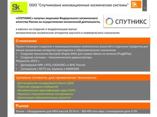 3
ООО "Спутниковые инновационные космические системы"
Проект посвящен созданию и коммерциализации комплексных решений и отдельных продуктов для
малых космических аппаратов прикладного и образовательного назначения.
• Создание технологии быстрой сборки МКА для съемки Земли из космоса (Plug&Play)
• Создание спутника – технологического демонстратора
Результаты 2013 г.:
• Договорные НИР с ИТЦ «СКАНЭКС» и МЧС России
• Соглашения с МГТУ им. Баумана и МИИГАИК
О компании
- Дистанционное зондирование Земли (ДЗЗ)
- Пакетная передача сообщений
- Автоматическая идентификация судов (AИС)
- Научные и технологические эксперименты
- Организация образовательных проектов
Целевые сегменты для применения технологии:
Рынок – оборудование для МКА массой 20-50 кг - 300-400 млн.евро, планируемая доля 3-5%
Рынок
«СПУТНИКС» получил лицензию Федерального космического
агентства России на осуществление космической деятельности,
а именно на создание и модернизацию малых
автоматических космических аппаратов научного и коммерческого назначения.
 