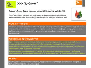 4ООО "ДиСиКон"
Проекту «Лесной Дозор» присвоен рейтинг АА Russian Startup Index (RSI)
Подобная оценка означает высокую инвестиционную привлекательность и
является наивысшей, которую когда-либо получали молодые компании в RSI.
Основное назначение системы "Лесной Дозор": мониторинг лесов, степей, посевов и др. Одним из
главных элементов системы является распределенная сеть датчиков (видеокамеры, тепловизоры и
др.), размещенных на высотных сооружениях, которые обеспечивают выполнение задач
мониторинга.
Суть инновации
Для функционирования системы используется уже существующая инфраструктура мобильных
операторов (вышки, аппаратура связи и обслуживающие команды). Т.к. система легко
масштабируется и расширяется, она пригодна для обнаружения лесных пожаров как на небольших
территориях, так и на больших площадях.
Инновационная программная часть состоит из серверов системы размещенных в «облаке» и
обеспечивающих необходимый функционал по мониторингу леса и обнаружению лесных пожаров.
Распределенные системы мониторинга, предназначенные для задач обнаружения пожаров на
больших территориях, лесных пожаров.
Рынок
Основные преимущества
 