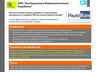 5
ООО "Инновационные Фармакологические
Разработки"
Компания «НьюВак» успешно завершила и лицензировала
производство по стандартам GMP для выпуска вакцины Онкофаг®
(а также других белковых и клеточных персонализированных
вакцин) в России на базе ЦВТ «ХимРар».
Компания «НьюВак» предоставляет на контрактной основе следующие услуги:
• Разработка и адаптация производственных регламентов для белковых и клеточных вакцин
• Опытно-промышленное производство полного цикла белковых и клеточных вакцин для
доклинических и клинических исследований
• Производство персонализированных вакцин для лечения пациентов
• Розлив жидких форм лекарственных препаратов
О компании
Строительство производственной площадки, начиная с этапа проектирования, проводилось по
мировым стандартам. Монтаж всех внутренних сетей, «чистых помещений» и оборудования
проводился специализированной компанией «ДжиЭксПи Инжиринг» под контролем экспертов по
стандарту качества GMP.
В 2010 году мировой рынок противоопухолевых препаратов превысил $50 млрд, российский рынок
– более $1 млрд. Темпы роста рынка противоопухолевых препаратов составляют 12-15% в год.
Рынок
Основные преимущества
 