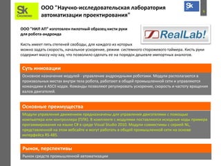 6
ООО "Научно-исследовательская лаборатория
автоматизации проектирования"
ООО "НИЛ АП” изготовлен пилотный образец кисти руки
для робота-андроида
Кисть имеет пять степеней свободы, для каждого из которых
можно задать скорость, начальное ускорение, режим системного сторожевого таймера. Кисть руки
содержит массу ноу-хау, что позволило сделать ее на порядок дешевле импортных аналогов.
Основное назначение модулей - управление андроидными роботами. Модули располагаются в
произвольных местах внутри тела робота, работают в общей промышленной сети и управляются
командами в ASCII кодах. Команды позволяют регулировать ускорение, скорость и частоту вращения
валов двигателей.
Суть инновации
Основные преимущества
Модули управления движением предназначены для управления двигателями с помощью
компьютера или контроллера (ПЛК). В комплекте с модулями поставляются исходные коды примера
прогаммирования на языке C# в среде Visual Studio 2010. Модули совместимы с серией NL,
представленной на этом вебсайте и могут работать в общей промышленной сети на основе
интерфейса RS-485.
Рынок средств промышленной автоматизации
Рынок, перспективы
 