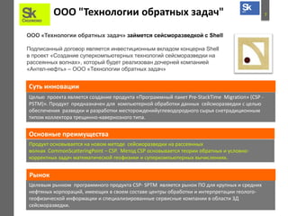 7ООО "Технологии обратных задач"
ООО «Технологии обратных задач» займется сейсморазведкой с Shell
Подписанный договор является инвестиционным вкладом концерна Shell
в проект «Создание суперкомпьютерных технологий сейсморазведки на
рассеянных волнах», который будет реализован дочерней компанией
«Антел-нефть» – ООО «Технологии обратных задач»
Целью проекта является создание продукта «Программный пакет Pre-StackTime Migration» (CSP -
PSTM)». Продукт предназначен для компьютерной обработки данных сейсморазведки с целью
обеспечения разведки и разработки месторожденийуглеводородного сырья cнетрадиционным
типом коллектора трещинно-кавернозного типа.
Суть инновации
Основные преимущества
Продукт основывается на новом методе сейсморазведки на рассеянных
волнах CommonScatteringPoint – CSP. Метод CSP основывается теории обратных и условно-
корректных задач математической геофизики и суперкомпьютерных вычислениях.
Целевым рынком программного продукта CSP- SPTM является рынок ПО для крупных и средних
нефтяных корпораций, имеющих в своем составе центры обработки и интерпретации геолого-
геофизической информации и специализированные сервисные компании в области 3Д
сейсморазведки.
Рынок
 