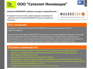 8ООО "Сателлит Инновация"
Компания MACROSCOP сообщила о выходе на мировой рынок
В середине мая состоялась первая продажа программного
комплекса для IP-камер MACROSCOP в дальнее зарубежье -
Словакию.
Разработка программных продуктов MACROSCOP для интеллектуальных систем IP-
видеонаблюдения.
Интеллектуальные модули MACROSCOP, построенные на основе разработок компании, позволяют
увеличить функциональность системы IP-видеонаблюдения. Решают задачи обнаружения и
распознавания лиц, распознавания автомобильных номеров, контроля операций транзакции на
кассе, подсчета количества людей, мониторинга работоспособности серверов системы.
Суть инновации
Основные преимущества
• возможность быстро находить нужные события в видеоархиве, накладывая различные
фильтры: по размеру объекта, направлению движения, положению в кадре, образцу
(фотографии) и особым приметам;
• перехват" объектов по приметам в реальном времени;
• беспрецедентно высокая скорость обработки видеоданных, достигнутая за счет технологии
видеоанализа в сжатом видеопотоке без его полной распаковки, позволяющая снижать затраты
на вычислительное оборудование в 4-5 раз;
• поддержка 95% IP-камер, продающихся на российском рынке.
 