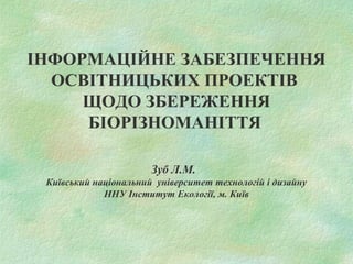 ІНФОРМАЦІЙНЕ ЗАБЕЗПЕЧЕННЯ
ОСВІТНИЦЬКИХ ПРОЕКТІВ
ЩОДО ЗБЕРЕЖЕННЯ
БІОРІЗНОМАНІТТЯ
Зуб Л.М.
Київський національний університет технологій і дизайну
ННУ Інститут Екології, м. Київ
 