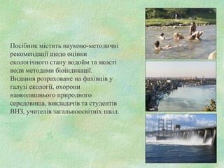 Посібник містить науково-методичні
рекомендації щодо оцінки
екологічного стану водойм та якості
води методами біоіндикації.
Видання розраховане на фахівців у
галузі екології, охорони
навколишнього природного
середовища, викладачів та студентів
ВНЗ, учителів загальноосвітніх шкіл.
 