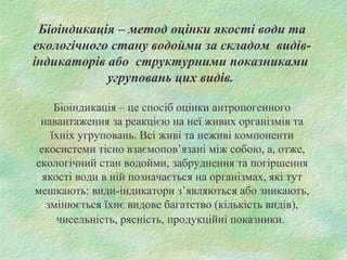 Біоіндикація – метод оцінки якості води та
екологічного стану водойми за складом видів-
індикаторів або структурними показниками
угруповань цих видів.
Біоіндикація – це спосіб оцінки антропогенного
навантаження за реакцією на неї живих організмів та
їхніх угруповань. Всі живі та неживі компоненти
екосистеми тісно взаємопов’язані між собою, а, отже,
екологічний стан водойми, забруднення та погіршення
якості води в ній позначається на організмах, які тут
мешкають: види-індикатори з’являються або зникають,
змінюється їхнє видове багатство (кількість видів),
чисельність, рясність, продукційні показники.
 
