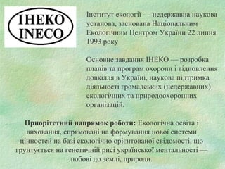Інститут екології — недержавна наукова
установа, заснована Національним
Екологічним Центром України 22 липня
1993 року
Основне завдання ІНЕКО — розробка
планів та програм охорони і відновлення
довкілля в Україні, наукова підтримка
діяльності громадських (недержавних)
екологічних та природоохоронних
організацій.
Приорітетний напрямок роботи: Екологічна освіта i
виховання, спрямовані на формування нової системи
цiнностей на базі екологiчно орiєнтованої свiдомостi, що
грунтується на генетичнiй рисi української ментальностi —
любові до землі, природи.
 