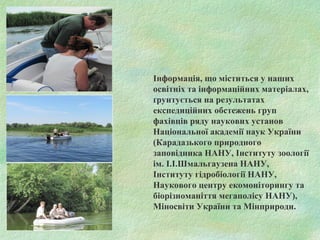 Інформація, що міститься у наших
освітніх та інформаційних матеріалах,
ґрунтується на результатах
експедиційних обстежень груп
фахівців ряду наукових установ
Національної академії наук України
(Карадазького природного
заповідника НАНУ, Інституту зоології
ім. І.І.Шмальгаузена НАНУ,
Інституту гідробіології НАНУ,
Наукового центру екомоніторингу та
біорізноманіття мегаполісу НАНУ),
Міносвіти України та Мінприроди.
 