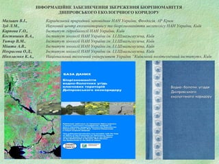 ІНФОРМАЦІЙНЕ ЗАБЕЗПЕЧЕННЯ ЗБЕРЕЖЕННЯ БІОРІЗНОМАНІТТЯ
ДНІПРОВСЬКОГО ЕКОЛОГІЧНОГО КОРИДОРУ
Мальцев В.І., Карадазький природний заповідник НАН України, Феодосія, АР Крим
Зуб Л.М., Науковий центр екомоніторингу та біорізноманіття мегаполісу НАН України, Київ
Карпова Г.О., Інститут гідробіології НАН України, Київ
Костюшин В.А., Інститут зоології НАН України ім. І.І.Шмальгаузена, Київ
Титар В.М., Інститут зоології НАН України ім. І.І.Шмальгаузена, Київ
Мішта А.В., Інститут зоології НАН України ім. І.І.Шмальгаузена, Київ
Некрасова О.Д., Інститут зоології НАН України ім. І.І.Шмальгаузена, Київ
Ніколаєнко К.А., Національний технічний університет України “Київський політехнічний інститут», Київ
 
