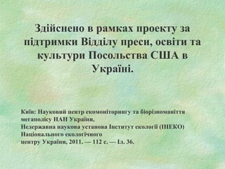 Здійснено в рамках проекту за
підтримки Відділу преси, освіти та
культури Посольства США в
Україні.
Київ: Науковий центр екомоніторингу та біорізноманіття
мегаполісу НАН України,
Недержавна наукова установа Інститут екології (ІНЕКО)
Національного екологічного
центру України, 2011. — 112 с. — Іл. 36.
 