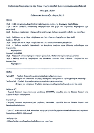 Καλοκαιρινές εκδηλώσεις που έχουν γνωστοποιηθεί ή έχουν προγραμματισθεί από
τον Δήμο Σάμου
Πολιτιστικό Καλοκαίρι - Σάμος 2013
Ιούνιος
19/6 - 19.30: Μητρόπολη, Εορτή λήξης της βυζαντινής σχολής στο Δημαρχείο Καρλοβάσου
21/6 - 18.30: Θεατρική παράσταση «Καραγκιόζης» στο χώρο του Γυμνασίου Καρλοβάσου (με
εισητήριο)
22/6 - Θεατρική παράσταση «Καραγκιόζης» στο θέατρο Αη-Γιαννάκη στο Άνω Βαθύ (με εισητήριο)
26/6 - Εκδήλωση για το έθιμο «Κλήδωνα» του Συλ. «Καπετάν Λαχανά» στο Άνω Βαθύ
Σάββατο 29/6/13
29/6 - Εκδήλωση για το έθιμο «Κλήδωνα» του Συλ. Βουρλιωτών στους Βουρλιώτες
29/6 - Έκθεση παιδικής ζωγραφικής της Βασιλικής Λεκάτου στην Αίθουσα εκδηλώσεων του
δημαρχείου
Καρλοβάσου
Κυριακή 30/6/2013
30/6 - Χορευτική εκδήλωση παραδοσιακών χορών Συλ. «Ρίβα» στο Γυμνάσιο Καρλοβάσου
30/6 - Έκθεση παιδικής ζωγραφικής της Βασιλικής Λεκάτου στην Αίθουσα εκδηλώσεων του
Δημαρχείου
Καρλοβάσου
~~~~~~~~~~~~~~~~~~~~~~~~~~~~~~~~~~~~~~~~~~~~~~~~~~~~~~~~~~~~~~~~~~~~~~
Ιούλιος
Τρίτη 2/7 - Παιδική θεατρική παράσταση του Γιάννη Χριστοπούλου:
«Ο γύρος του κόσμου σε 80 μέρες» στο προαύλιο Γυμνασίων Σάμου (φανάρια). Με εισητ.
Τετάρτη 3/7 - Παιδική θεατρική παράσταση του Γιάννη Χριστοπούλου:
«Ο γύρος του κόσμου σε 80 μέρες» στο προαύλιο Γυμνασίου Καρλοβάσου. Με εισητ.
Σάββατο 6/7
- Κωμική Θεατρική παράσταση για μεγάλους: CAVEMAN, κομωδία, από το θέατρο Κορονέτ στο
Αρχαίο Θέατρο Πυθαγορείου.
Κυριακή 7/7
- Κωμική Θεατρική παράσταση για μεγάλους: CAVEMAN, κομωδία, από το θέατρο Κορονέτ στο
Γυμνάσιο Καρλοβάσου.
13/7-15/7 – Πολιτιστικός Συλ. «Ιωνικός», τριήμερο μουσικών-χορευτικών εκδηλώσεων στο Γυμνάσιο
Καρλοβάσου [13-14-15 Ιουλίου]
Τετάρτη 17/7
- Μάγος Sankara στο Γυμνάσιο Καρλοβάσου, με εισιτ. 9μμ
 