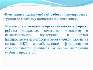•Изменения в целях учебной работы (формирование
и развитие ключевых компетенций школьников).
•Изменения в методах и организационных формах
работы отдельных педагогов, учащихся и
педагогического коллектива в целом
(распространение методов и форм учебной работы на
основе ИКТ, способствующих формированию
компетентностей учащихся на основе интеграции
учебных предметов).
 
