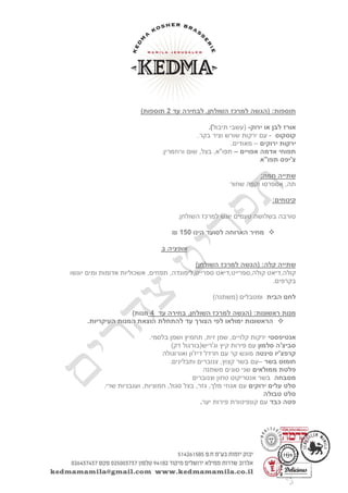( :‫תוספות‬‫הגשה‬‫עד‬ ‫לבחירה‬ ,‫השולחן‬ ‫למרכז‬2)‫תוספות‬
‫לבן‬ ‫אורז‬‫ירוק‬ ‫או‬-(‫עשבי‬‫תיבול‬).
‫קוסקוס‬-‫וציר‬ ‫שורש‬ ‫ירקות‬ ‫עם‬.‫בקר‬
‫ירוקים‬ ‫ירקות‬–.‫מאודים‬
‫אדמה‬ ‫תפוחי‬‫אפויים‬–.‫ורוזמרין‬ ‫שום‬ ,‫בצל‬ ,‫תפו"א‬
‫תפו"א‬ ‫צ'יפס‬
:‫חמה‬ ‫שתייה‬
‫שחור‬ ‫וקפה‬ ‫אספרסו‬ ,‫תה‬
:‫קינוחים‬
‫יוגש‬ ‫טעמים‬ ‫בשלושה‬ ‫סורבה‬.‫השולחן‬ ‫למרכז‬
‫הינו‬ ‫לסועד‬ ‫הארוחה‬ ‫מחיר‬051₪
‫ב‬ ‫אופציה‬
( :‫קלה‬ ‫שתייה‬‫הגשה‬)‫השולחן‬ ‫למרכז‬
,‫ספרייט‬ ‫קולה,ספרייט,דיאט‬ ‫קולה,דיאט‬‫יוגשו‬ ‫ומים‬ ‫אדומות‬ ‫אשכוליות‬ ,‫תפוזים‬ ,‫לימונדה‬
.‫בקרפים‬
‫הבית‬ ‫לחם‬)‫(משתנה‬ ‫ומטבלים‬
( :‫ראשונות‬ ‫מנות‬‫הגשה‬‫עד‬ ‫בחירה‬ ,‫השולחן‬ ‫למרכז‬4)‫מנות‬
.‫העיקריות‬ ‫המנות‬ ‫הוצאת‬ ‫להתחלת‬ ‫עד‬ ‫הצורך‬ ‫לפי‬ ‫ימולאו‬ ‫הראשונות‬
‫אנטיפסטי‬.‫בלסמי‬ ‫ושמן‬ ‫תחמיץ‬ ,‫זית‬ ‫שמן‬ ,‫קלויים‬ ‫ירקות‬
‫סלמון‬ ‫סביצ'ה‬)‫דק‬ ‫וג'ריש(בורגול‬ ‫קיץ‬ ‫פירות‬ ‫עם‬
‫סינטה‬ ‫קרפצ'יו‬‫ואורוגולה‬ ‫דיז'ון‬ ‫חרדל‬ ‫עם‬ ‫קר‬ ‫מוגש‬
‫בשר‬ ‫חומוס‬–.‫ותבלינים‬ ‫צנוברים‬ ,‫קצוץ‬ ‫בשר‬ ‫עם‬
‫ממולאים‬ ‫פלטת‬‫שני‬‫משתנה‬ ‫סוגים‬
‫מסבחה‬‫וצנוברים‬ ‫טחון‬ ‫אנטריקוט‬ ‫בשר‬
‫ירוקים‬ ‫עלים‬ ‫סלט‬.‫שרי‬ ‫ועגבניות‬ ,‫חמוציות‬ ,‫סגול‬ ‫בצל‬ ,‫גזר‬ ,‫מלך‬ ‫אגוזי‬ ‫עם‬
‫סל‬‫טבולה‬ ‫ט‬
‫כבד‬ ‫פטה‬‫יער‬ ‫פירות‬ ‫קונפיטורת‬ ‫עם‬.
 