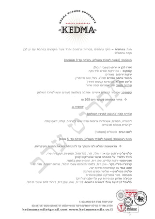 ‫צמחונית‬ ‫מנה‬–‫ערמונים‬ ‫ניוקי‬‫לבן‬ ‫יין‬ ‫עם‬ ‫במחבת‬ ‫מוקפצים‬ ‫צעיר‬ ‫ותרד‬ ‫ערמונים‬ ‫,פטריות‬
‫ערמונים‬ ‫וקרם‬
( :‫תוספות‬‫הגשה‬‫עד‬ ‫בחירה‬ ,‫השולחן‬ ‫למרכז‬3)‫תוספות‬
‫לבן‬ ‫אורז‬‫ירוק‬ ‫או‬-(‫עשבי‬‫תיבול‬).
‫קוסקוס‬-‫וציר‬ ‫שורש‬ ‫ירקות‬ ‫עם‬.‫בקר‬
‫ירוקים‬ ‫ירקות‬.‫מאודים‬
‫אדמה‬ ‫תפוחי‬‫אפויים‬.‫ורוזמרין‬ ‫שום‬ ,‫בצל‬ ,‫תפו"א‬
‫תפו"א‬ ‫צ'יפס‬‫וחרדל‬ ‫קטשופ‬ ‫מיונז‬ ‫עם‬
:‫חמה‬ ‫שתייה‬‫שחור‬ ‫וקפה‬ ‫אספרסו‬ ,‫תה‬
:‫קינוחים‬‫טעמים‬ ‫בשלושה‬ ‫וסורבה‬ ‫אישיים‬ ‫קינוחים‬ ‫סוגי‬ ‫שני‬‫השולחן‬ ‫למרכז‬ ‫יוגשו‬
‫הינו‬ ‫לסועד‬ ‫הארוחה‬ ‫מחיר‬542₪
‫ב‬ ‫אופציה‬
( :‫קלה‬ ‫שתייה‬‫הגשה‬)‫השולחן‬ ‫למרכז‬
.‫קולה‬ ‫דיאט‬ ,‫קולה‬ ,‫בקרפים‬ ‫יוגשו‬ ‫ומים‬ ‫אדומות‬ ‫אשכוליות‬ ,‫תפוזים‬ ,‫לימונדה‬
‫בירה‬ ‫ואו‬ ‫בכוסות‬ ‫הבית‬ ‫יין‬
‫הבית‬ ‫לחם‬)‫(משתנה‬ ‫ומטבלים‬
( :‫ראשונות‬ ‫מנות‬‫הגשה‬‫עד‬ ‫בחירה‬ ,‫השולחן‬ ‫למרכז‬2)‫מנות‬
.‫העיקריות‬ ‫המנות‬ ‫הוצאת‬ ‫להתחלת‬ ‫עד‬ ‫הצורך‬ ‫לפי‬ ‫ימולאו‬ ‫הראשונות‬
‫ירוקים‬ ‫עלים‬ ‫סלט‬‫שרי‬ ‫ועגבניות‬ ,‫חמוציות‬ ,‫סגול‬ ‫בצל‬ ,‫גזר‬ ,‫מלך‬ ‫אגוזי‬ ‫עם‬.
‫בלאדי‬ ‫חציל‬‫קצוץ‬ ‫אנטריקוט‬ ‫ובשר‬ ‫מסבחה‬ ‫על‬
‫אנטיפסטי‬.‫בלסמי‬ ‫ושמן‬ ‫תחמיץ‬ ,‫זית‬ ‫שמן‬ ,‫קלויים‬ ‫ירקות‬
‫בקר‬ ‫פילה‬ ‫קרפצ'יו‬-,‫זית‬ ‫שמן‬‫תיבול‬ ‫עשבי‬ ‫מצומצם‬ ‫בלסמי‬‫ים‬ ‫מלח‬ ,‫רימונים‬ ‫סירופ‬ ,
‫כבד‬ ‫פטה‬‫יער‬ ‫פירות‬ ‫קונפיטורת‬ ‫עם‬.
‫ממולאים‬ ‫פלטת‬–‫משתנה‬ ‫סוגים‬ ‫שלושה‬
‫מסבחה‬‫וצנוברים‬ ‫טחון‬ ‫אנטריקוט‬ ‫בשר‬
‫סלמון‬ ‫סביצ'ה‬)‫דק‬ ‫וג'ריש(בורגול‬ ‫קיץ‬ ‫פירות‬ ‫עם‬
‫כבושים‬ ‫לימונים‬ ‫איולי‬ ‫עם‬ ‫דגים‬ ‫פלאפל‬-‫ים‬ ‫דגי‬,,‫זית‬ ‫שמן‬ ,‫שום‬‫תיבול‬ ‫ועשבי‬ ‫לחם‬ ‫פירורי‬.
 