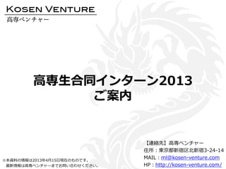 高専生合同インターン2013
ご案内
【連絡先】高専ベンチャー
住所：東京都新宿区北新宿3-24-14
MAIL：ml@kosen-venture.com
HP：http://kosen-venture.com/
※本資料の情報は2013年4月15日現在のものです。
最新情報は高専ベンチャーまでお問い合わせください。
 