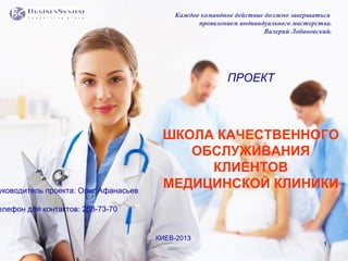 1
ПРОЕКТ
ШКОЛА КАЧЕСТВЕННОГО
ОБСЛУЖИВАНИЯ
КЛИЕНТОВ
МЕДИЦИНСКОЙ КЛИНИКИуководитель проекта: Олег Афанасьев
елефон для контактов: 258-73-70
КИЕВ-2013
Каждое командное действие должно завершаться
проявлением индивидуального мастерства.
Валерий Лобановский.
 