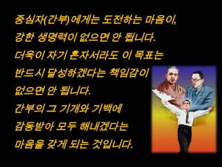 중심자(간부)에게는 도전하는 마음이,
강한 생명력이 없으면 안 됩니다.
더욱이 자기 혼자서라도 이 목표는
반드시 달성하겠다는 책임감이
없으면 안 됩니다.
간부의 그 기개와 기백에
감동받아 모두 해내겠다는
마음을 갖게 되는 것입니다.
 