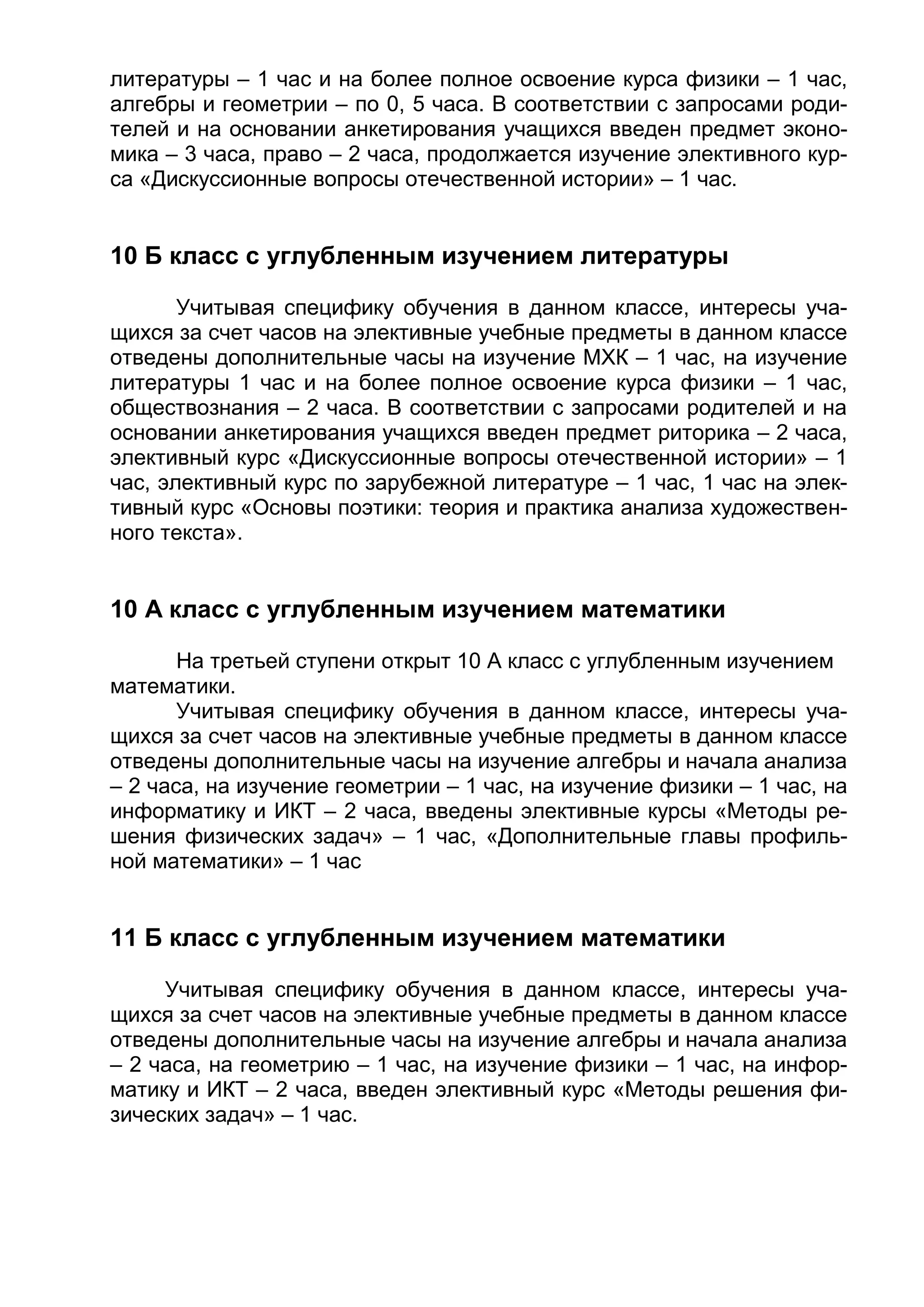 литературы – 1 час и на более полное освоение курса физики – 1 час,
алгебры и геометрии – по 0, 5 часа. В соответствии с запросами роди-
телей и на основании анкетирования учащихся введен предмет эконо-
мика – 3 часа, право – 2 часа, продолжается изучение элективного кур-
са «Дискуссионные вопросы отечественной истории» – 1 час.
10 Б класс с углубленным изучением литературы
Учитывая специфику обучения в данном классе, интересы уча-
щихся за счет часов на элективные учебные предметы в данном классе
отведены дополнительные часы на изучение МХК – 1 час, на изучение
литературы 1 час и на более полное освоение курса физики – 1 час,
обществознания – 2 часа. В соответствии с запросами родителей и на
основании анкетирования учащихся введен предмет риторика – 2 часа,
элективный курс «Дискуссионные вопросы отечественной истории» – 1
час, элективный курс по зарубежной литературе – 1 час, 1 час на элек-
тивный курс «Основы поэтики: теория и практика анализа художествен-
ного текста».
10 А класс с углубленным изучением математики
На третьей ступени открыт 10 А класс с углубленным изучением
математики.
Учитывая специфику обучения в данном классе, интересы уча-
щихся за счет часов на элективные учебные предметы в данном классе
отведены дополнительные часы на изучение алгебры и начала анализа
– 2 часа, на изучение геометрии – 1 час, на изучение физики – 1 час, на
информатику и ИКТ – 2 часа, введены элективные курсы «Методы ре-
шения физических задач» – 1 час, «Дополнительные главы профиль-
ной математики» – 1 час
11 Б класс с углубленным изучением математики
Учитывая специфику обучения в данном классе, интересы уча-
щихся за счет часов на элективные учебные предметы в данном классе
отведены дополнительные часы на изучение алгебры и начала анализа
– 2 часа, на геометрию – 1 час, на изучение физики – 1 час, на инфор-
матику и ИКТ – 2 часа, введен элективный курс «Методы решения фи-
зических задач» – 1 час.
 