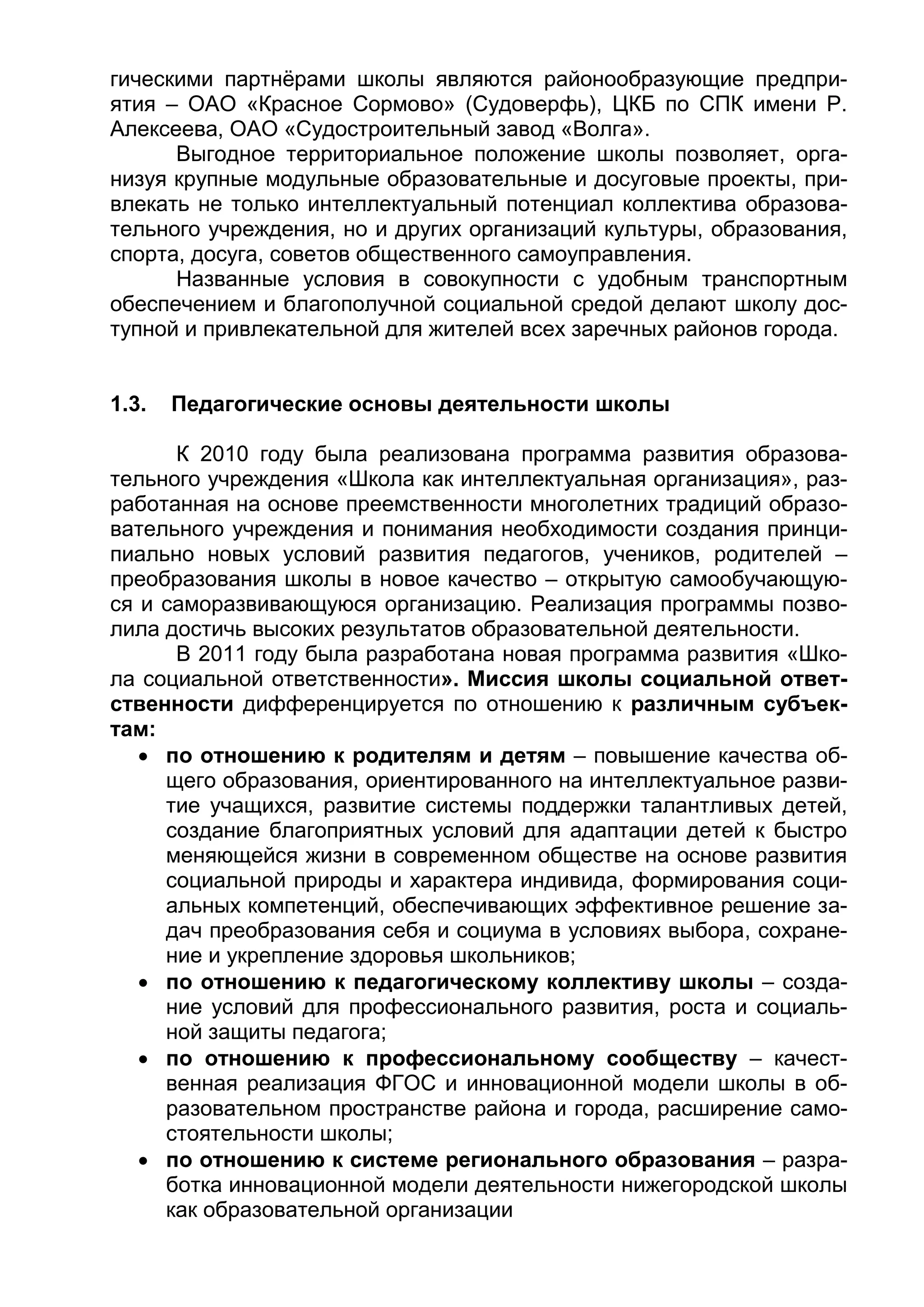гическими партнёрами школы являются районообразующие предпри-
ятия – ОАО «Красное Сормово» (Судоверфь), ЦКБ по СПК имени Р.
Алексеева, ОАО «Судостроительный завод «Волга».
Выгодное территориальное положение школы позволяет, орга-
низуя крупные модульные образовательные и досуговые проекты, при-
влекать не только интеллектуальный потенциал коллектива образова-
тельного учреждения, но и других организаций культуры, образования,
спорта, досуга, советов общественного самоуправления.
Названные условия в совокупности с удобным транспортным
обеспечением и благополучной социальной средой делают школу дос-
тупной и привлекательной для жителей всех заречных районов города.
1.3. Педагогические основы деятельности школы
К 2010 году была реализована программа развития образова-
тельного учреждения «Школа как интеллектуальная организация», раз-
работанная на основе преемственности многолетних традиций образо-
вательного учреждения и понимания необходимости создания принци-
пиально новых условий развития педагогов, учеников, родителей –
преобразования школы в новое качество – открытую самообучающую-
ся и саморазвивающуюся организацию. Реализация программы позво-
лила достичь высоких результатов образовательной деятельности.
В 2011 году была разработана новая программа развития «Шко-
ла социальной ответственности». Миссия школы социальной ответ-
ственности дифференцируется по отношению к различным субъек-
там:
 по отношению к родителям и детям – повышение качества об-
щего образования, ориентированного на интеллектуальное разви-
тие учащихся, развитие системы поддержки талантливых детей,
создание благоприятных условий для адаптации детей к быстро
меняющейся жизни в современном обществе на основе развития
социальной природы и характера индивида, формирования соци-
альных компетенций, обеспечивающих эффективное решение за-
дач преобразования себя и социума в условиях выбора, сохране-
ние и укрепление здоровья школьников;
 по отношению к педагогическому коллективу школы – созда-
ние условий для профессионального развития, роста и социаль-
ной защиты педагога;
 по отношению к профессиональному сообществу – качест-
венная реализация ФГОС и инновационной модели школы в об-
разовательном пространстве района и города, расширение само-
стоятельности школы;
 по отношению к системе регионального образования – разра-
ботка инновационной модели деятельности нижегородской школы
как образовательной организации
 