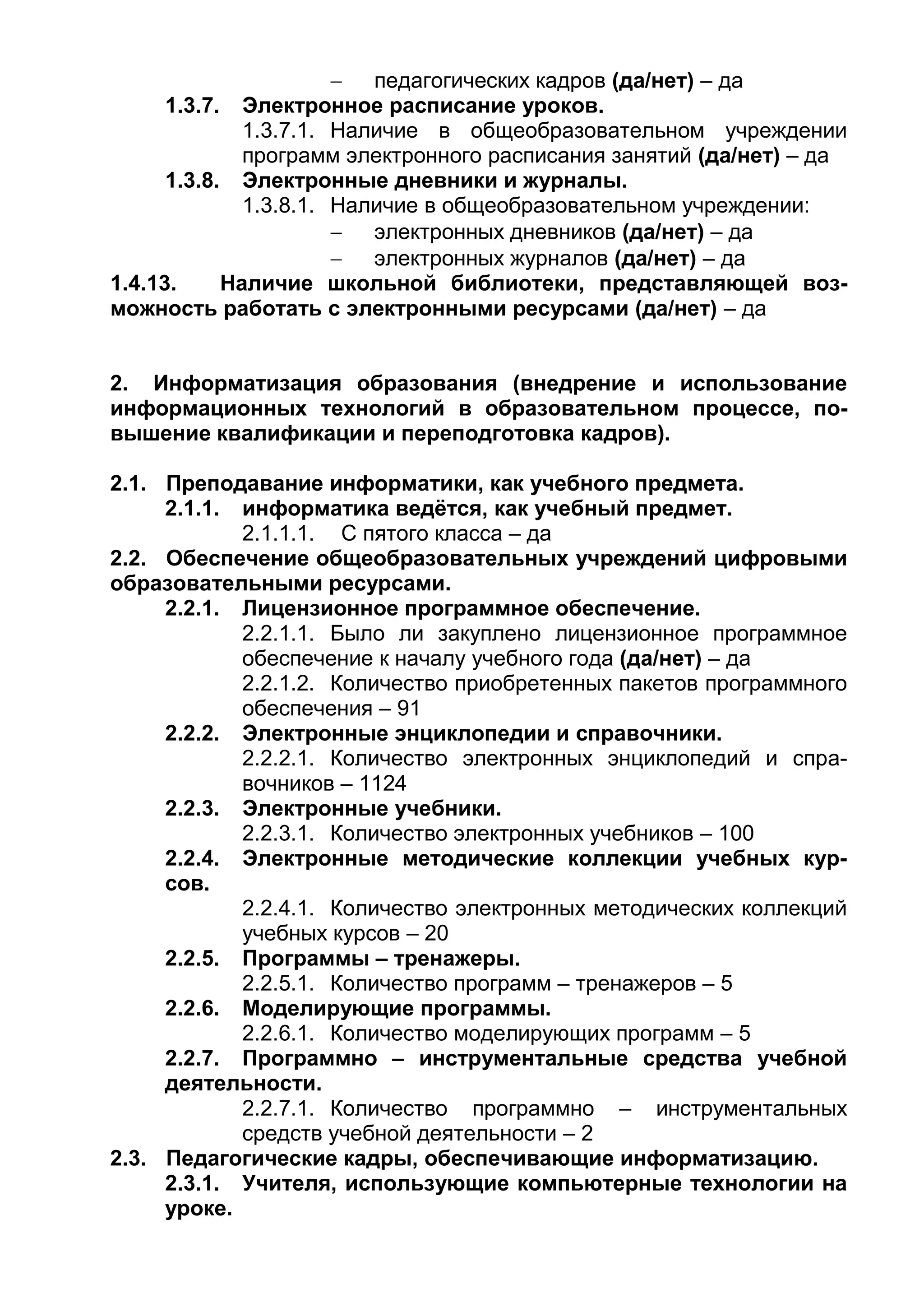  педагогических кадров (да/нет) – да
1.3.7. Электронное расписание уроков.
1.3.7.1. Наличие в общеобразовательном учреждении
программ электронного расписания занятий (да/нет) – да
1.3.8. Электронные дневники и журналы.
1.3.8.1. Наличие в общеобразовательном учреждении:
 электронных дневников (да/нет) – да
 электронных журналов (да/нет) – да
1.4.13. Наличие школьной библиотеки, представляющей воз-
можность работать с электронными ресурсами (да/нет) – да
2. Информатизация образования (внедрение и использование
информационных технологий в образовательном процессе, по-
вышение квалификации и переподготовка кадров).
2.1. Преподавание информатики, как учебного предмета.
2.1.1. информатика ведётся, как учебный предмет.
2.1.1.1. С пятого класса – да
2.2. Обеспечение общеобразовательных учреждений цифровыми
образовательными ресурсами.
2.2.1. Лицензионное программное обеспечение.
2.2.1.1. Было ли закуплено лицензионное программное
обеспечение к началу учебного года (да/нет) – да
2.2.1.2. Количество приобретенных пакетов программного
обеспечения – 91
2.2.2. Электронные энциклопедии и справочники.
2.2.2.1. Количество электронных энциклопедий и спра-
вочников – 1124
2.2.3. Электронные учебники.
2.2.3.1. Количество электронных учебников – 100
2.2.4. Электронные методические коллекции учебных кур-
сов.
2.2.4.1. Количество электронных методических коллекций
учебных курсов – 20
2.2.5. Программы – тренажеры.
2.2.5.1. Количество программ – тренажеров – 5
2.2.6. Моделирующие программы.
2.2.6.1. Количество моделирующих программ – 5
2.2.7. Программно – инструментальные средства учебной
деятельности.
2.2.7.1. Количество программно – инструментальных
средств учебной деятельности – 2
2.3. Педагогические кадры, обеспечивающие информатизацию.
2.3.1. Учителя, использующие компьютерные технологии на
уроке.
 