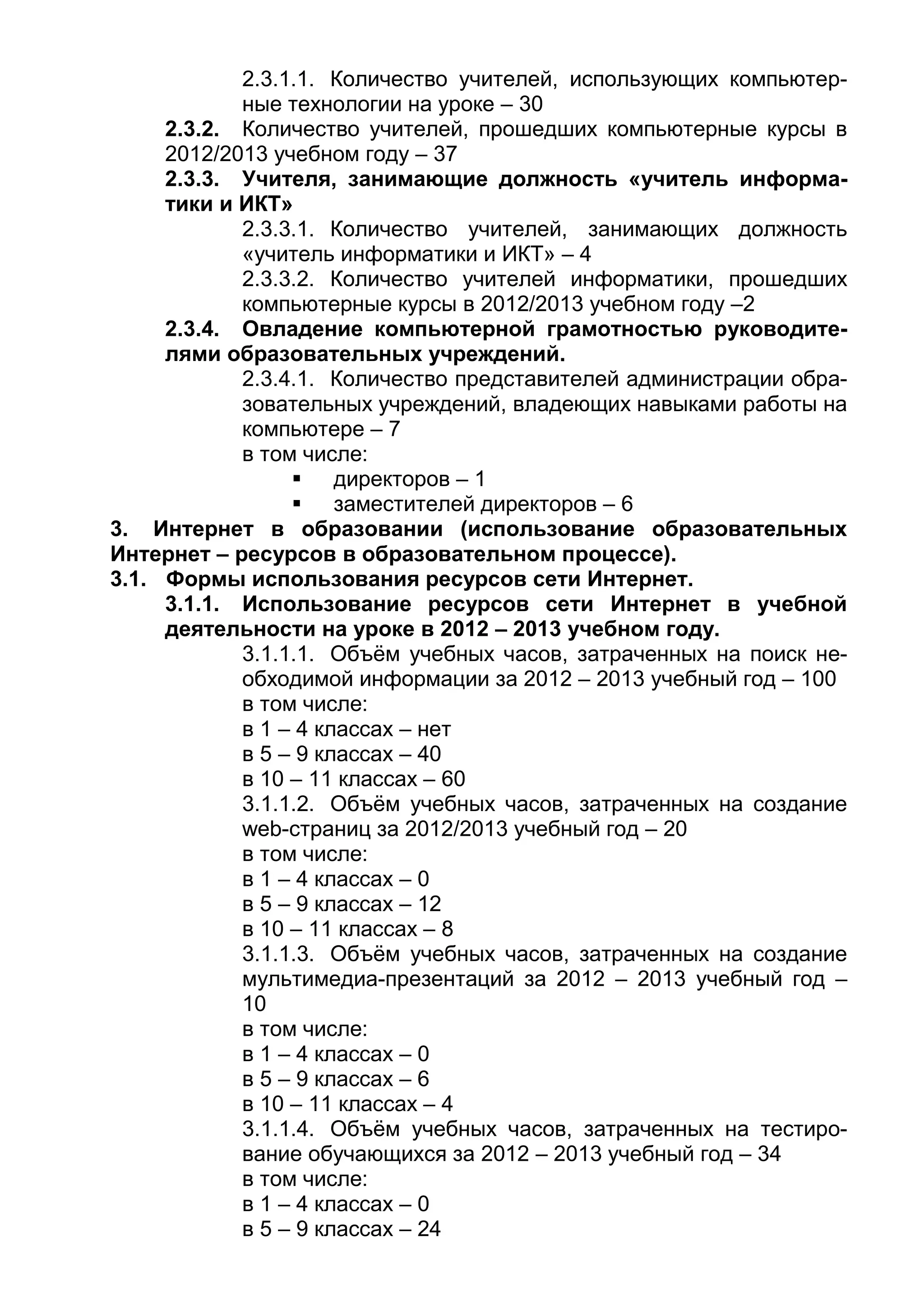 2.3.1.1. Количество учителей, использующих компьютер-
ные технологии на уроке – 30
2.3.2. Количество учителей, прошедших компьютерные курсы в
2012/2013 учебном году – 37
2.3.3. Учителя, занимающие должность «учитель информа-
тики и ИКТ»
2.3.3.1. Количество учителей, занимающих должность
«учитель информатики и ИКТ» – 4
2.3.3.2. Количество учителей информатики, прошедших
компьютерные курсы в 2012/2013 учебном году –2
2.3.4. Овладение компьютерной грамотностью руководите-
лями образовательных учреждений.
2.3.4.1. Количество представителей администрации обра-
зовательных учреждений, владеющих навыками работы на
компьютере – 7
в том числе:
 директоров – 1
 заместителей директоров – 6
3. Интернет в образовании (использование образовательных
Интернет – ресурсов в образовательном процессе).
3.1. Формы использования ресурсов сети Интернет.
3.1.1. Использование ресурсов сети Интернет в учебной
деятельности на уроке в 2012 – 2013 учебном году.
3.1.1.1. Объём учебных часов, затраченных на поиск не-
обходимой информации за 2012 – 2013 учебный год – 100
в том числе:
в 1 – 4 классах – нет
в 5 – 9 классах – 40
в 10 – 11 классах – 60
3.1.1.2. Объём учебных часов, затраченных на создание
web-страниц за 2012/2013 учебный год – 20
в том числе:
в 1 – 4 классах – 0
в 5 – 9 классах – 12
в 10 – 11 классах – 8
3.1.1.3. Объём учебных часов, затраченных на создание
мультимедиа-презентаций за 2012 – 2013 учебный год –
10
в том числе:
в 1 – 4 классах – 0
в 5 – 9 классах – 6
в 10 – 11 классах – 4
3.1.1.4. Объём учебных часов, затраченных на тестиро-
вание обучающихся за 2012 – 2013 учебный год – 34
в том числе:
в 1 – 4 классах – 0
в 5 – 9 классах – 24
 
