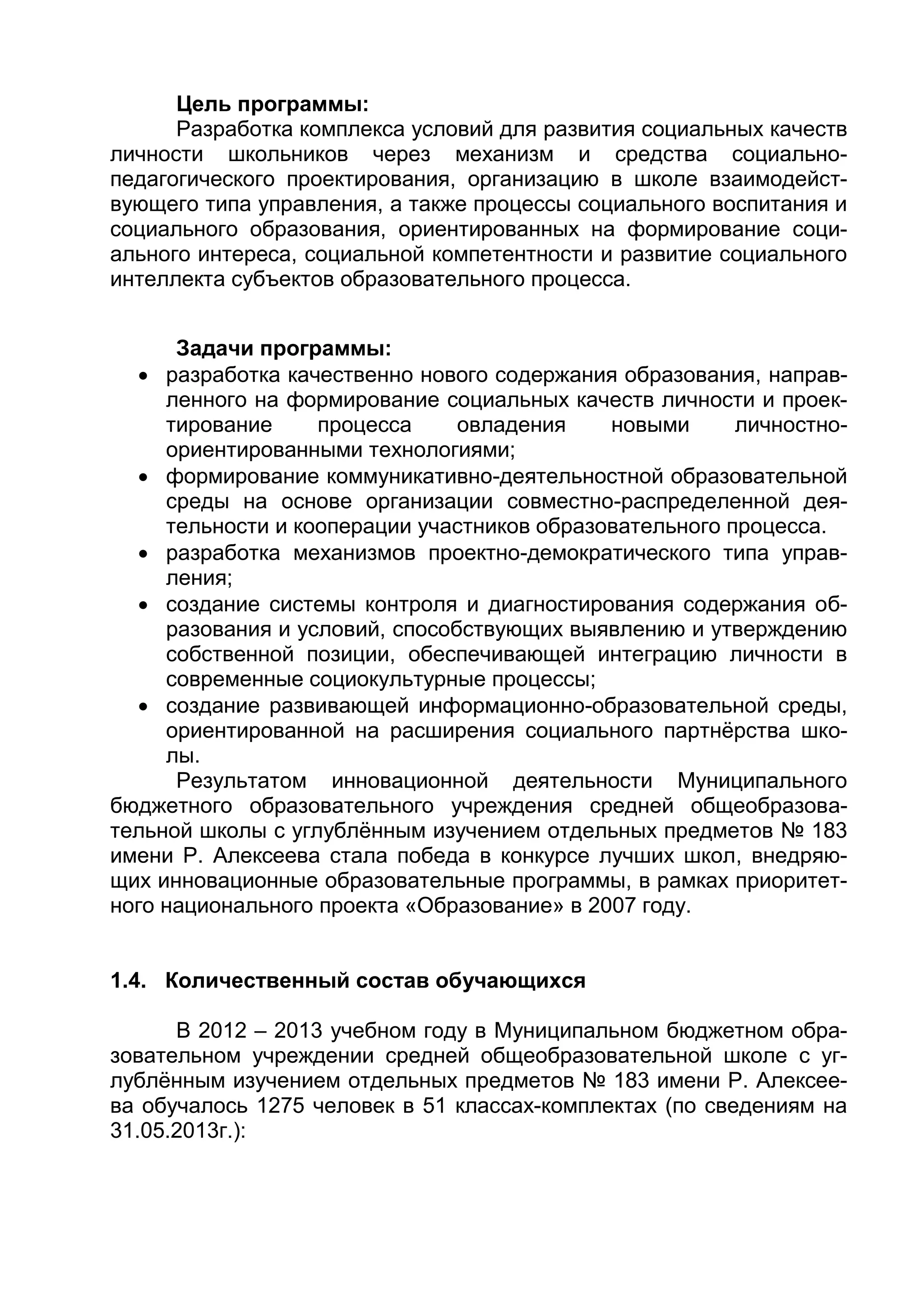 Цель программы:
Разработка комплекса условий для развития социальных качеств
личности школьников через механизм и средства социально-
педагогического проектирования, организацию в школе взаимодейст-
вующего типа управления, а также процессы социального воспитания и
социального образования, ориентированных на формирование соци-
ального интереса, социальной компетентности и развитие социального
интеллекта субъектов образовательного процесса.
Задачи программы:
 разработка качественно нового содержания образования, направ-
ленного на формирование социальных качеств личности и проек-
тирование процесса овладения новыми личностно-
ориентированными технологиями;
 формирование коммуникативно-деятельностной образовательной
среды на основе организации совместно-распределенной дея-
тельности и кооперации участников образовательного процесса.
 разработка механизмов проектно-демократического типа управ-
ления;
 создание системы контроля и диагностирования содержания об-
разования и условий, способствующих выявлению и утверждению
собственной позиции, обеспечивающей интеграцию личности в
современные социокультурные процессы;
 создание развивающей информационно-образовательной среды,
ориентированной на расширения социального партнёрства шко-
лы.
Результатом инновационной деятельности Муниципального
бюджетного образовательного учреждения средней общеобразова-
тельной школы с углублённым изучением отдельных предметов № 183
имени Р. Алексеева стала победа в конкурсе лучших школ, внедряю-
щих инновационные образовательные программы, в рамках приоритет-
ного национального проекта «Образование» в 2007 году.
1.4. Количественный состав обучающихся
В 2012 – 2013 учебном году в Муниципальном бюджетном обра-
зовательном учреждении средней общеобразовательной школе с уг-
лублённым изучением отдельных предметов № 183 имени Р. Алексее-
ва обучалось 1275 человек в 51 классах-комплектах (по сведениям на
31.05.2013г.):
 