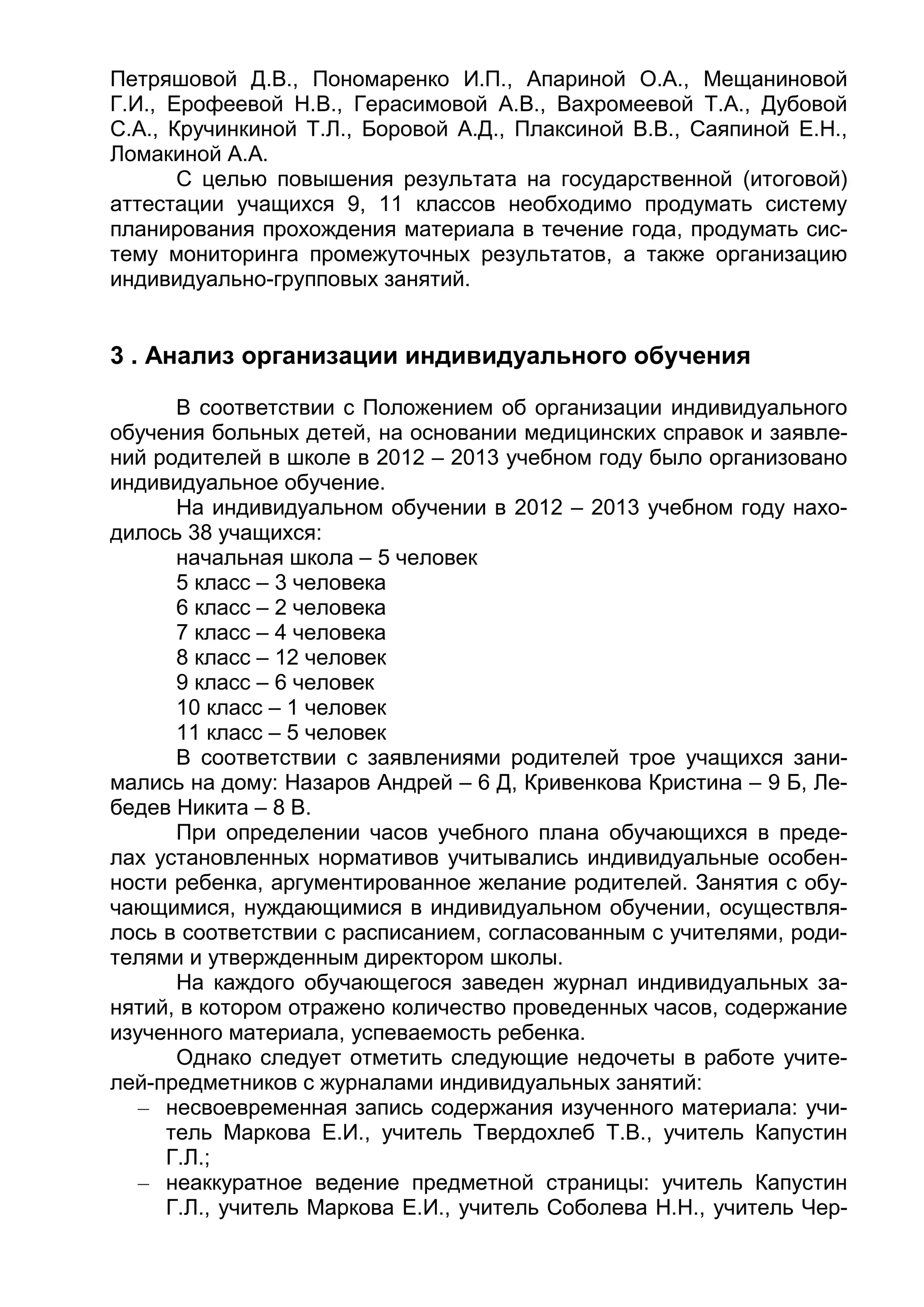 Петряшовой Д.В., Пономаренко И.П., Апариной О.А., Мещаниновой
Г.И., Ерофеевой Н.В., Герасимовой А.В., Вахромеевой Т.А., Дубовой
С.А., Кручинкиной Т.Л., Боровой А.Д., Плаксиной В.В., Саяпиной Е.Н.,
Ломакиной А.А.
С целью повышения результата на государственной (итоговой)
аттестации учащихся 9, 11 классов необходимо продумать систему
планирования прохождения материала в течение года, продумать сис-
тему мониторинга промежуточных результатов, а также организацию
индивидуально-групповых занятий.
3 . Анализ организации индивидуального обучения
В соответствии с Положением об организации индивидуального
обучения больных детей, на основании медицинских справок и заявле-
ний родителей в школе в 2012 – 2013 учебном году было организовано
индивидуальное обучение.
На индивидуальном обучении в 2012 – 2013 учебном году нахо-
дилось 38 учащихся:
начальная школа – 5 человек
5 класс – 3 человека
6 класс – 2 человека
7 класс – 4 человека
8 класс – 12 человек
9 класс – 6 человек
10 класс – 1 человек
11 класс – 5 человек
В соответствии с заявлениями родителей трое учащихся зани-
мались на дому: Назаров Андрей – 6 Д, Кривенкова Кристина – 9 Б, Ле-
бедев Никита – 8 В.
При определении часов учебного плана обучающихся в преде-
лах установленных нормативов учитывались индивидуальные особен-
ности ребенка, аргументированное желание родителей. Занятия с обу-
чающимися, нуждающимися в индивидуальном обучении, осуществля-
лось в соответствии с расписанием, согласованным с учителями, роди-
телями и утвержденным директором школы.
На каждого обучающегося заведен журнал индивидуальных за-
нятий, в котором отражено количество проведенных часов, содержание
изученного материала, успеваемость ребенка.
Однако следует отметить следующие недочеты в работе учите-
лей-предметников с журналами индивидуальных занятий:
– несвоевременная запись содержания изученного материала: учи-
тель Маркова Е.И., учитель Твердохлеб Т.В., учитель Капустин
Г.Л.;
– неаккуратное ведение предметной страницы: учитель Капустин
Г.Л., учитель Маркова Е.И., учитель Соболева Н.Н., учитель Чер-
 