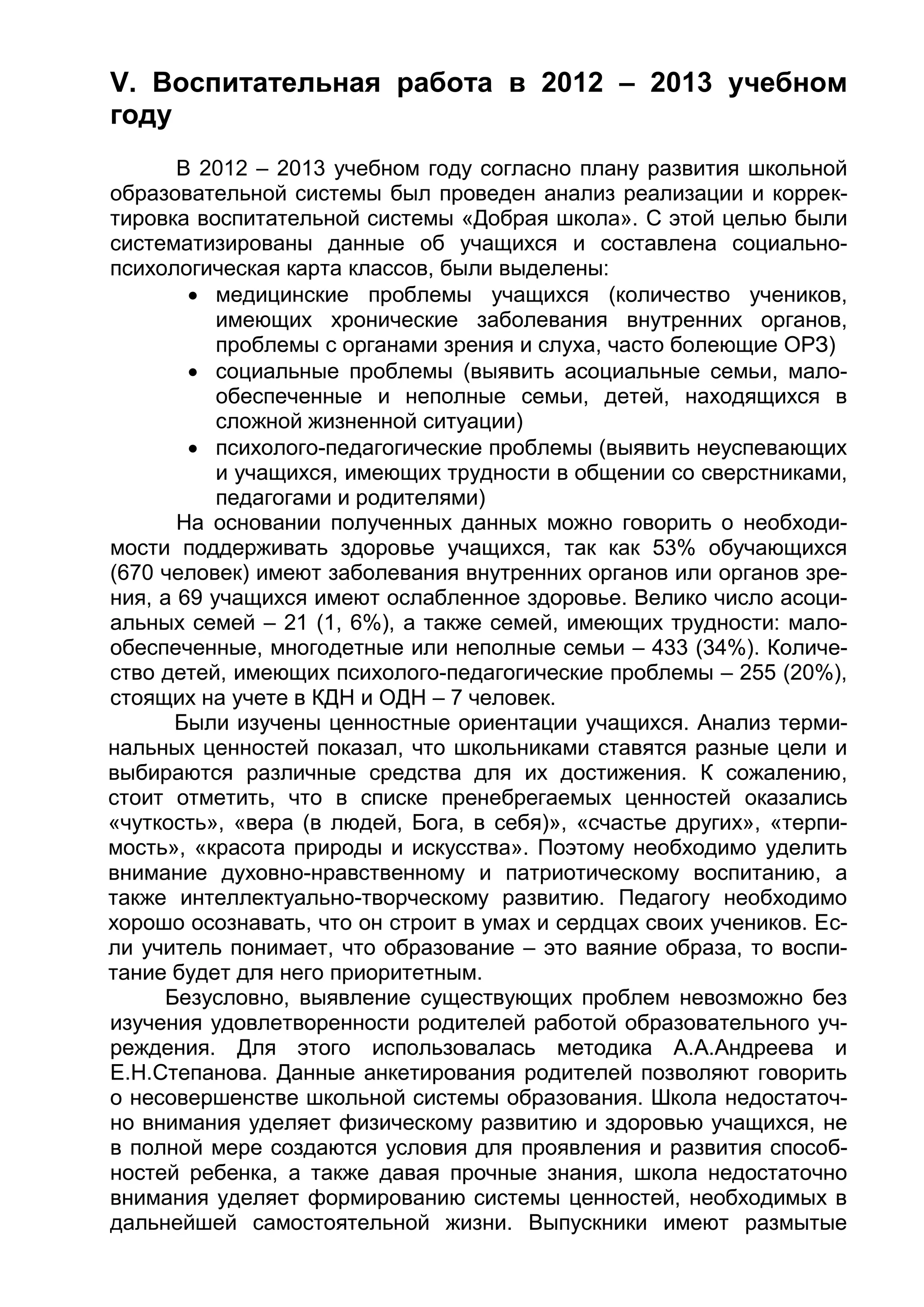 V. Воспитательная работа в 2012 – 2013 учебном
году
В 2012 – 2013 учебном году согласно плану развития школьной
образовательной системы был проведен анализ реализации и коррек-
тировка воспитательной системы «Добрая школа». С этой целью были
систематизированы данные об учащихся и составлена социально-
психологическая карта классов, были выделены:
 медицинские проблемы учащихся (количество учеников,
имеющих хронические заболевания внутренних органов,
проблемы с органами зрения и слуха, часто болеющие ОРЗ)
 социальные проблемы (выявить асоциальные семьи, мало-
обеспеченные и неполные семьи, детей, находящихся в
сложной жизненной ситуации)
 психолого-педагогические проблемы (выявить неуспевающих
и учащихся, имеющих трудности в общении со сверстниками,
педагогами и родителями)
На основании полученных данных можно говорить о необходи-
мости поддерживать здоровье учащихся, так как 53% обучающихся
(670 человек) имеют заболевания внутренних органов или органов зре-
ния, а 69 учащихся имеют ослабленное здоровье. Велико число асоци-
альных семей – 21 (1, 6%), а также семей, имеющих трудности: мало-
обеспеченные, многодетные или неполные семьи – 433 (34%). Количе-
ство детей, имеющих психолого-педагогические проблемы – 255 (20%),
стоящих на учете в КДН и ОДН – 7 человек.
Были изучены ценностные ориентации учащихся. Анализ терми-
нальных ценностей показал, что школьниками ставятся разные цели и
выбираются различные средства для их достижения. К сожалению,
стоит отметить, что в списке пренебрегаемых ценностей оказались
«чуткость», «вера (в людей, Бога, в себя)», «счастье других», «терпи-
мость», «красота природы и искусства». Поэтому необходимо уделить
внимание духовно-нравственному и патриотическому воспитанию, а
также интеллектуально-творческому развитию. Педагогу необходимо
хорошо осознавать, что он строит в умах и сердцах своих учеников. Ес-
ли учитель понимает, что образование – это ваяние образа, то воспи-
тание будет для него приоритетным.
Безусловно, выявление существующих проблем невозможно без
изучения удовлетворенности родителей работой образовательного уч-
реждения. Для этого использовалась методика А.А.Андреева и
Е.Н.Степанова. Данные анкетирования родителей позволяют говорить
о несовершенстве школьной системы образования. Школа недостаточ-
но внимания уделяет физическому развитию и здоровью учащихся, не
в полной мере создаются условия для проявления и развития способ-
ностей ребенка, а также давая прочные знания, школа недостаточно
внимания уделяет формированию системы ценностей, необходимых в
дальнейшей самостоятельной жизни. Выпускники имеют размытые
 