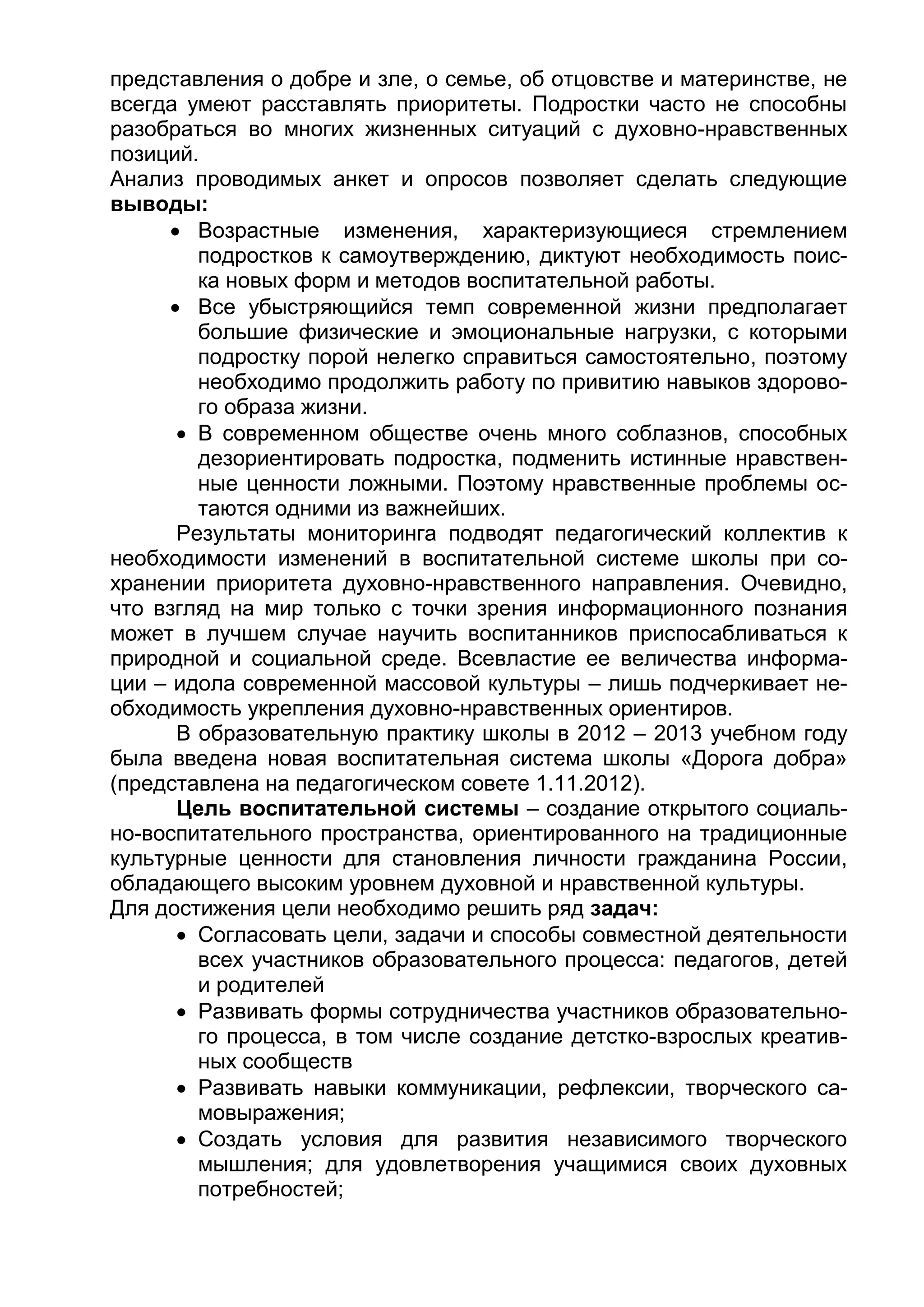представления о добре и зле, о семье, об отцовстве и материнстве, не
всегда умеют расставлять приоритеты. Подростки часто не способны
разобраться во многих жизненных ситуаций с духовно-нравственных
позиций.
Анализ проводимых анкет и опросов позволяет сделать следующие
выводы:
 Возрастные изменения, характеризующиеся стремлением
подростков к самоутверждению, диктуют необходимость поис-
ка новых форм и методов воспитательной работы.
 Все убыстряющийся темп современной жизни предполагает
большие физические и эмоциональные нагрузки, с которыми
подростку порой нелегко справиться самостоятельно, поэтому
необходимо продолжить работу по привитию навыков здорово-
го образа жизни.
 В современном обществе очень много соблазнов, способных
дезориентировать подростка, подменить истинные нравствен-
ные ценности ложными. Поэтому нравственные проблемы ос-
таются одними из важнейших.
Результаты мониторинга подводят педагогический коллектив к
необходимости изменений в воспитательной системе школы при со-
хранении приоритета духовно-нравственного направления. Очевидно,
что взгляд на мир только с точки зрения информационного познания
может в лучшем случае научить воспитанников приспосабливаться к
природной и социальной среде. Всевластие ее величества информа-
ции – идола современной массовой культуры – лишь подчеркивает не-
обходимость укрепления духовно-нравственных ориентиров.
В образовательную практику школы в 2012 – 2013 учебном году
была введена новая воспитательная система школы «Дорога добра»
(представлена на педагогическом совете 1.11.2012).
Цель воспитательной системы – создание открытого социаль-
но-воспитательного пространства, ориентированного на традиционные
культурные ценности для становления личности гражданина России,
обладающего высоким уровнем духовной и нравственной культуры.
Для достижения цели необходимо решить ряд задач:
 Согласовать цели, задачи и способы совместной деятельности
всех участников образовательного процесса: педагогов, детей
и родителей
 Развивать формы сотрудничества участников образовательно-
го процесса, в том числе создание детстко-взрослых креатив-
ных сообществ
 Развивать навыки коммуникации, рефлексии, творческого са-
мовыражения;
 Создать условия для развития независимого творческого
мышления; для удовлетворения учащимися своих духовных
потребностей;
 