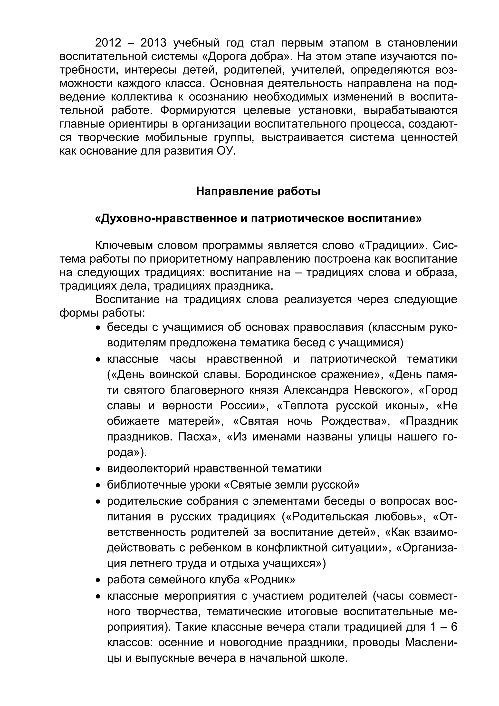 2012 – 2013 учебный год стал первым этапом в становлении
воспитательной системы «Дорога добра». На этом этапе изучаются по-
требности, интересы детей, родителей, учителей, определяются воз-
можности каждого класса. Основная деятельность направлена на под-
ведение коллектива к осознанию необходимых изменений в воспита-
тельной работе. Формируются целевые установки, вырабатываются
главные ориентиры в организации воспитательного процесса, создают-
ся творческие мобильные группы, выстраивается система ценностей
как основание для развития ОУ.
Направление работы
«Духовно-нравственное и патриотическое воспитание»
Ключевым словом программы является слово «Традиции». Сис-
тема работы по приоритетному направлению построена как воспитание
на следующих традициях: воспитание на – традициях слова и образа,
традициях дела, традициях праздника.
Воспитание на традициях слова реализуется через следующие
формы работы:
 беседы с учащимися об основах православия (классным руко-
водителям предложена тематика бесед с учащимися)
 классные часы нравственной и патриотической тематики
(«День воинской славы. Бородинское сражение», «День памя-
ти святого благоверного князя Александра Невского», «Город
славы и верности России», «Теплота русской иконы», «Не
обижаете матерей», «Святая ночь Рождества», «Праздник
праздников. Пасха», «Из именами названы улицы нашего го-
рода»).
 видеолекторий нравственной тематики
 библиотечные уроки «Святые земли русской»
 родительские собрания с элементами беседы о вопросах вос-
питания в русских традициях («Родительская любовь», «От-
ветственность родителей за воспитание детей», «Как взаимо-
действовать с ребенком в конфликтной ситуации», «Организа-
ция летнего труда и отдыха учащихся»)
 работа семейного клуба «Родник»
 классные мероприятия с участием родителей (часы совмест-
ного творчества, тематические итоговые воспитательные ме-
роприятия). Такие классные вечера стали традицией для 1 – 6
классов: осенние и новогодние праздники, проводы Маслени-
цы и выпускные вечера в начальной школе.
 